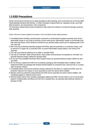 Precautions




1.3 ESD Precautions
Certain semiconductor devices can be easily damaged by static electricity. Such components are commonly called
“Electrostatically Sensitive (ES) Devices”, or ESDs. Examples of typical ESDs are: integrated circuits, some field
effect transistors, and semiconductor “chip” components.
The techniques outlined below should be followed to help reduce the incidence of component damage caused by
static electricity.


Caution >>Be sure no power is applied to the chassis or circuit, and observe all other safety precautions.

1. Immediately before handling a semiconductor component or semiconductor-equipped assembly, drain off any
   electrostatic charge on your body by touching a known earth ground. Alternatively, employ a commercially avail-
   able wrist strap device, which should be removed for your personal safety reasons prior to applying power to the
   unit under test.
2. After removing an electrical assembly equipped with ESDs, place the assembly on a conductive surface, such
   as aluminum or copper foil, or conductive foam, to prevent electrostatic charge buildup in the vicinity of the
   assembly.
3. Use only a grounded tip soldering iron to solder or desolder ESDs.
4. Use only an “anti-static” solder removal device. Some solder removal devices not classified as “anti-static” can
   generate electrical charges sufficient to damage ESDs.
5. Do not use Freon-propelled chemicals. When sprayed, these can generate electrical charges sufficient to dam-
   age ESDs.
6. Do not remove a replacement ESD from its protective packaging until immediately before installing it. Most
   replacement ESDs are packaged with all leads shorted together by conductive foam, aluminum foil, or a compa-
   rable conductive material.
7. Immediately before removing the protective shorting material from the leads of a replacement ESD, touch the
   protective material to the chassis or circuit assembly into which the device will be installed.
8. Maintain continuous electrical contact between the ESD and the assembly into which it will be installed, until
   completely plugged or soldered into the circuit.
9. Minimize bodily motions when handling unpackaged replacement ESDs. Normal motions, such as the brushing
   together of clothing fabric and lifting one’s foot from a carpeted floor, can generate static electricity sufficient to
   damage an ESD.




                                                                  1-4
Service Manual                                                                                               Samsung Electronics
 
