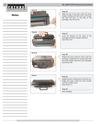 10                      ML-6060/1650 Technical Instructions

             Photo 48
                        Step 46
                        Slide the tail of the seal under the toner
     Notes              hopper sealing end foam and out through
                        the seal exit port on the side of the
                        cartridge. (See Photo 48)




             Photo 49
                        Step 47
                        Lock the latches on the back of the
                        cartridge and toner hopper reservoir.
                        (See Photo 49)




             Photo 50
                        Step 48
                        Rotate the toner reservoir down onto the
                        cartridge. Install the two screws that hold
                        the toner hopper reservoir to the cartridge.
                        (See Photo 50)




             Photo 51
                        Step 49
                        Install the drum shutter arms onto the car-
                        tridge end caps. Install the drum shutter
                        onto the shutter arms.
                        (See Photo 51)

                        Step 50
                        Test cartridge.
 