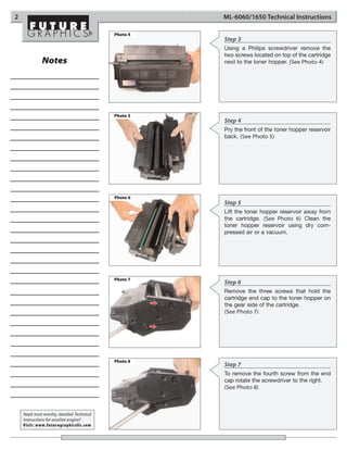 2                                                     ML-6060/1650 Technical Instructions

                                            Photo 4
                                                      Step 3
                                                      Using a Philips screwdriver remove the
                                                      two screws located on top of the cartridge
              Notes                                   next to the toner hopper. (See Photo 4)




                                            Photo 5
                                                      Step 4
                                                      Pry the front of the toner hopper reservoir
                                                      back. (See Photo 5)




                                            Photo 6
                                                      Step 5
                                                      Lift the toner hopper reservoir away from
                                                      the cartridge. (See Photo 6) Clean the
                                                      toner hopper reservoir using dry com-
                                                      pressed air or a vacuum.




                                            Photo 7
                                                      Step 6
                                                      Remove the three screws that hold the
                                                      cartridge end cap to the toner hopper on
                                                      the gear side of the cartridge.
                                                      (See Photo 7)




                                            Photo 8
                                                      Step 7
                                                      To remove the fourth screw from the end
                                                      cap rotate the screwdriver to the right.
                                                      (See Photo 8)



    Need trust-worthy, detailed Technical
    Instructions for another engine?
    Visit: www.futuregraphicsllc.com
 