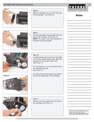 ML-6060/1650 Technical Instructions                                                                                          3

Photo 9
                                  Step 8
                                  Side the cartridge end cap from the side
                                  of the cartridge. (See Photo 9)
                                                                                                 Notes




Photo 10
                                  Step 9
                                  Pull the metal gear housing plate from the
                                  side of the cartridge. (See Photo 10)
                                  NOTE: Two gears may stay attached to
                                  the gear housing end plate.




Photo 11
                                      Step 10
                                      A white bearing may be found on the shaft
                                      of the toner hopper supply roller. Slide the
                                      bearing from the supply roller shaft.
                                      (See Photo 11)

                                      If it the bearing is not on the shaft check
                                      the cartridge end cap.
                                      (See Photo 12)

                                      It is important that this bearing be present
Photo 12                              during the reassembly of the cartridge.




Photo 13
                                  Step 11
                                  Remove the three gears from the side of
                                  the cartridge. (See Photo 13)



                                                                                     Need trust-worthy, detailed Technical
                                                                                     Instructions for another engine?
                                                                                     Visit: www.futuregraphicsllc.com
 