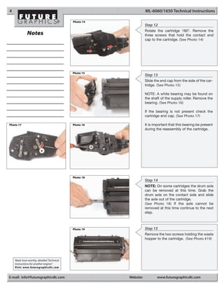 4                                                                 ML-6060/1650 Technical Instructions

                                            Photo 14
                                                                  Step 12
                                                                  Rotate the cartridge 180°. Remove the
              Notes                                               three screws that hold the contact end
                                                                  cap to the cartridge. (See Photo 14)




                                            Photo 15
                                                                  Step 13
                                                                  Slide the end cap from the side of the car-
                                                                  tridge. (See Photo 15)

                                                                  NOTE: A white bearing may be found on
                                                                  the shaft of the supply roller. Remove the
                                                                  bearing. (See Photo 16)

                                                                  If the bearing is not present check the
                                                                  cartridge end cap. (See Photo 17)

Photo 17                                    Photo 16              It is important that this bearing be present
                                                                  during the reassembly of the cartridge.




                                            Photo 18
                                                                  Step 14
                                                                  NOTE: On some cartridges the drum axle
                                                                  can be removed at this time. Grab the
                                                                  drum axle on the contact side and slide
                                                                  the axle out of the cartridge.
                                                                  (See Photo 18) If the axle cannot be
                                                                  removed at this time continue to the next
                                                                  step.



                                            Photo 19              Step 15
                                                                  Remove the two screws holding the waste
                                                                  hopper to the cartridge. (See Photo #19)




    Need trust-worthy, detailed Technical
    Instructions for another engine?
    Visit: www.futuregraphicsllc.com


E-mail: info@futuregraphicsllc.com                     Website:          www.futuregraphicsllc.com
 