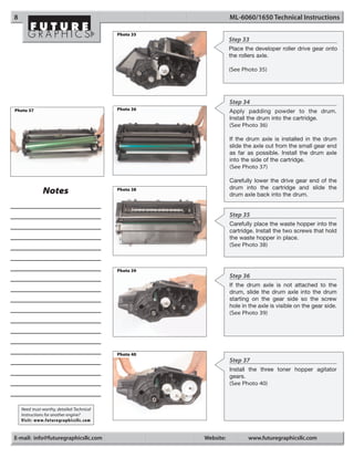8                                                                 ML-6060/1650 Technical Instructions

                                            Photo 35
                                                                  Step 33
                                                                  Place the developer roller drive gear onto
                                                                  the rollers axle.

                                                                  (See Photo 35)




                                                                  Step 34
Photo 37                                    Photo 36
                                                                  Apply padding powder to the drum.
                                                                  Install the drum into the cartridge.
                                                                  (See Photo 36)

                                                                  If the drum axle is installed in the drum
                                                                  slide the axle out from the small gear end
                                                                  as far as possible. Install the drum axle
                                                                  into the side of the cartridge.
                                                                  (See Photo 37)

                                                                  Carefully lower the drive gear end of the
                                                                  drum into the cartridge and slide the
               Notes                        Photo 38
                                                                  drum axle back into the drum.


                                                                  Step 35
                                                                  Carefully place the waste hopper into the
                                                                  cartridge. Install the two screws that hold
                                                                  the waste hopper in place.
                                                                  (See Photo 38)



                                            Photo 39
                                                                  Step 36
                                                                  If the drum axle is not attached to the
                                                                  drum, slide the drum axle into the drum
                                                                  starting on the gear side so the screw
                                                                  hole in the axle is visible on the gear side.
                                                                  (See Photo 39)




                                            Photo 40
                                                                  Step 37
                                                                  Install the three toner hopper agitator
                                                                  gears.
                                                                  (See Photo 40)



    Need trust-worthy, detailed Technical
    Instructions for another engine?
    Visit: www.futuregraphicsllc.com


E-mail: info@futuregraphicsllc.com                     Website:          www.futuregraphicsllc.com
 