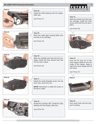 ML-6060/1650 Technical Instructions                                                                             9

Photo 41
                                  Step 38
                                  Install the white bearing onto the supply
                                  roller axle.
                                                                                 Step 43
                                  (See Photo 41)                                 Slide the contact end cap onto
                                                                                 the cartridge. Install the three
                                                                                 screws that hold the end cap in
                                                                                 place.

                                                                                 (See Photo 46)

Photo 42
                                  Step 39
                                  Place the metal gear housing plate onto        Photo 46
                                  the side of the cartridge.

                                  (See Photo 42)




Photo 43
                                  Step 40
                                  Slide the cartridge end cap onto the car-      Step 44
                                  tridge. Install the three screws that hold     Push the fill plug out of the
                                  the end cap in place.                          toner hopper reservoir from the
                                                                                 inside of the hopper. Apply a
                                  (See Photo 43)                                 seal to the toner hopper and fill
                                                                                 with toner.

                                                                                 (See Photo 47)


Photo 44                                                                         Photo 47
                                  Step 41
                                  Install the small threaded screw into the
                                  drum axle. (See Photo 44)

                                  NOTE: Remember to rotate the screw to
                                  the left to install.




Photo 45
                                  Step 42                                        Step 45
                                  Rotate the cartridge 180°. Install the white   Pour some toner into the hop-
                                  bearing onto the supply roller axle.           per for testing.

                                  (See Photo 45)
 