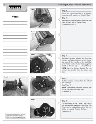 2                                                     Samsung ML5000 Technical Instructions

                                            Photo 4
                                                          Step 4
                                                          Using dry compressed air or a vacuum,
                                                          clean out both sections of the cartridge.
              Notes                                       Step 5
                                                          Remove the three screws holding the end
                                                          caps on each side of the cartridge.
                                                          (See Photos 4 and 5)



                                            Photo 5




                                            Photo 6
                                                          Step 6
                                                          Remove the drum shutter arm from the
                                                          contact end cap, rotate the drum shutter
                                                          up towards the handle on the cartridge
                                                          until the tab on the shutter fits through the
                                                          notch on the end cap.           (See Photo 6)
                                                          NOTE: Let the shutter dangle; Do not
                                                          remove the shutter from the other end
                                                          cap.


Photo 7                                     Photo 8
                                                          Step 7
                                                          Pull the contact end cap from the side of
                                                          the cartridge.
                                                          (See Photo 7)
                                                          NOTE: Do not lose the white bearing that
                                                          fits on the foam feed roller axle
                                                          (See Photo 8)




                                            Photo 9
                                                          Step 8
                                                          Located ONLY on the contact end cap of
                                                          the fax cartridge is a blown 100m fuse. This
                                                          fuse must be replaced each time this car-
                                                          tridge is recycled. Replace the fuse.
                                                          (See Photo 9)
    Need trust-worthy, detailed Technical
    Instructions for another engine?
    Visit: www.futuregraphicsllc.com
 