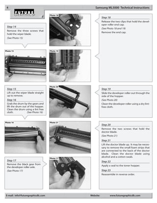 4                                                  Samsung ML5000 Technical Instructions

                                     Photo 18
                                                           Step 18
                                                           Release the two clips that hold the devel-
                                                           oper roller end cap.
 Step 14
                                                           (See Photo 18 and 19)
 Remove the three screws that
                                                           Remove the end cap.
 hold the wiper blade.
 (See Photo 15)




Photo 15                             Photo 19




                                     Photo 20
 Step 15                                                   Step 19
 Lift out the wiper blade straight                         Slide the developer roller out through the
 up to remove.                                             side of the hopper.
 Step 16                                                   (See Photo 20)
 Grab the drum by the gears and                            Clean the developer roller using a dry lint-
 lift the drum out of the hopper.                          free cloth.
 Clean the drum using a lint free
 cloth.            (See Photo 16)


Photo 16                             Photo 21
                                                           Step 20
                                                           Remove the two screws that hold the
                                                           doctor blade.
                                                           (See Photo 21)
                                                           Step 21
                                                           Lift the doctor blade up. It may be neces-
                                                           sary to remove the small foam strips that
                                                           are connected to the back of the doctor
                                                           blade. Clean the doctor blade using
                                                           alcohol and a cotton swab.
                                     Photo 17
 Step 17                                                   Step 22
 Remove the black gear from
                                                           Apply a seal to the toner hopper.
 the developer roller axle.
 (See Photo 17)                                            Step 23
                                                           Reassemble in reverse order.




E-mail: info@futuregraphicsllc.com              Website:          www.futuregraphicsllc.com
 