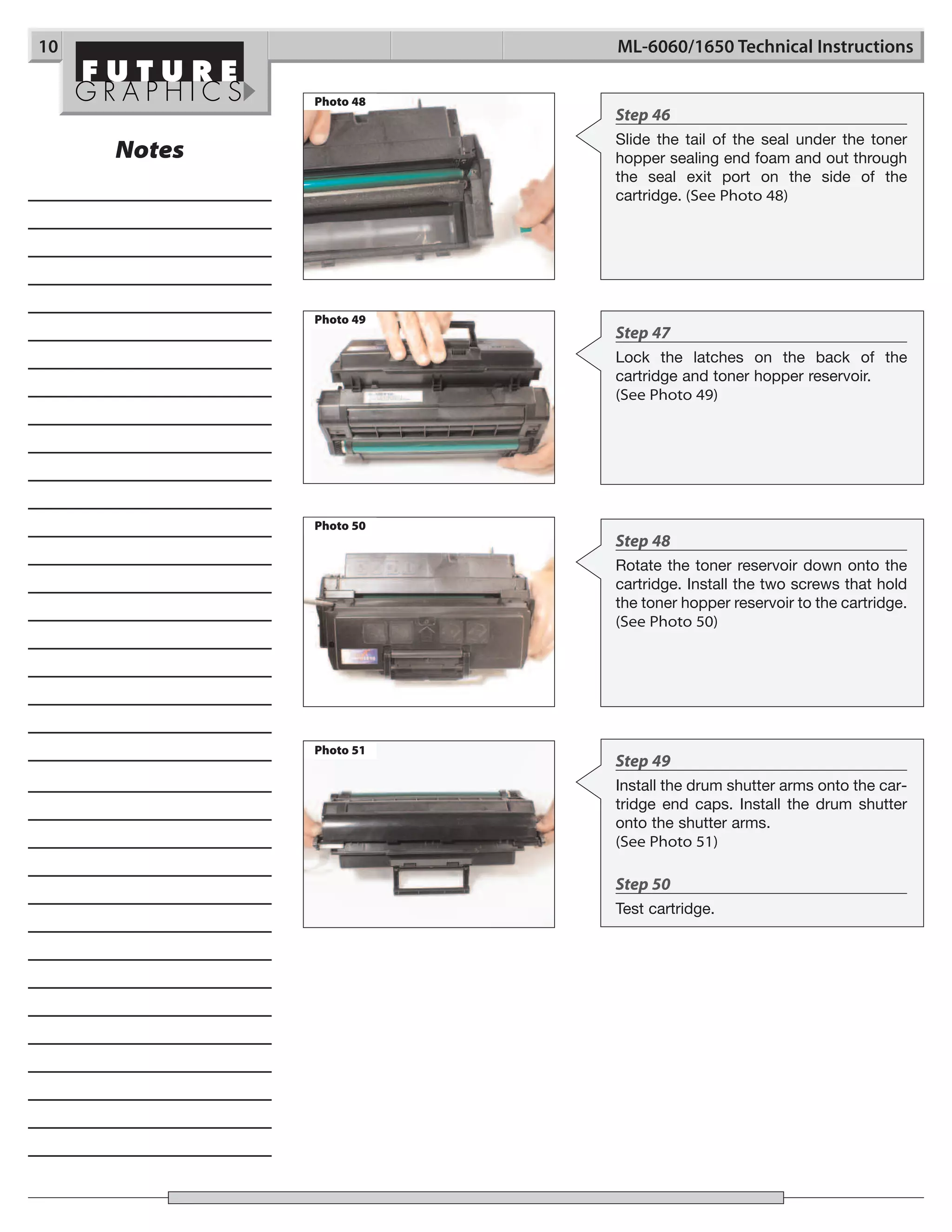 10                      ML-6060/1650 Technical Instructions

             Photo 48
                        Step 46
                        Slide the tail of the seal under the toner
     Notes              hopper sealing end foam and out through
                        the seal exit port on the side of the
                        cartridge. (See Photo 48)




             Photo 49
                        Step 47
                        Lock the latches on the back of the
                        cartridge and toner hopper reservoir.
                        (See Photo 49)




             Photo 50
                        Step 48
                        Rotate the toner reservoir down onto the
                        cartridge. Install the two screws that hold
                        the toner hopper reservoir to the cartridge.
                        (See Photo 50)




             Photo 51
                        Step 49
                        Install the drum shutter arms onto the car-
                        tridge end caps. Install the drum shutter
                        onto the shutter arms.
                        (See Photo 51)

                        Step 50
                        Test cartridge.
 