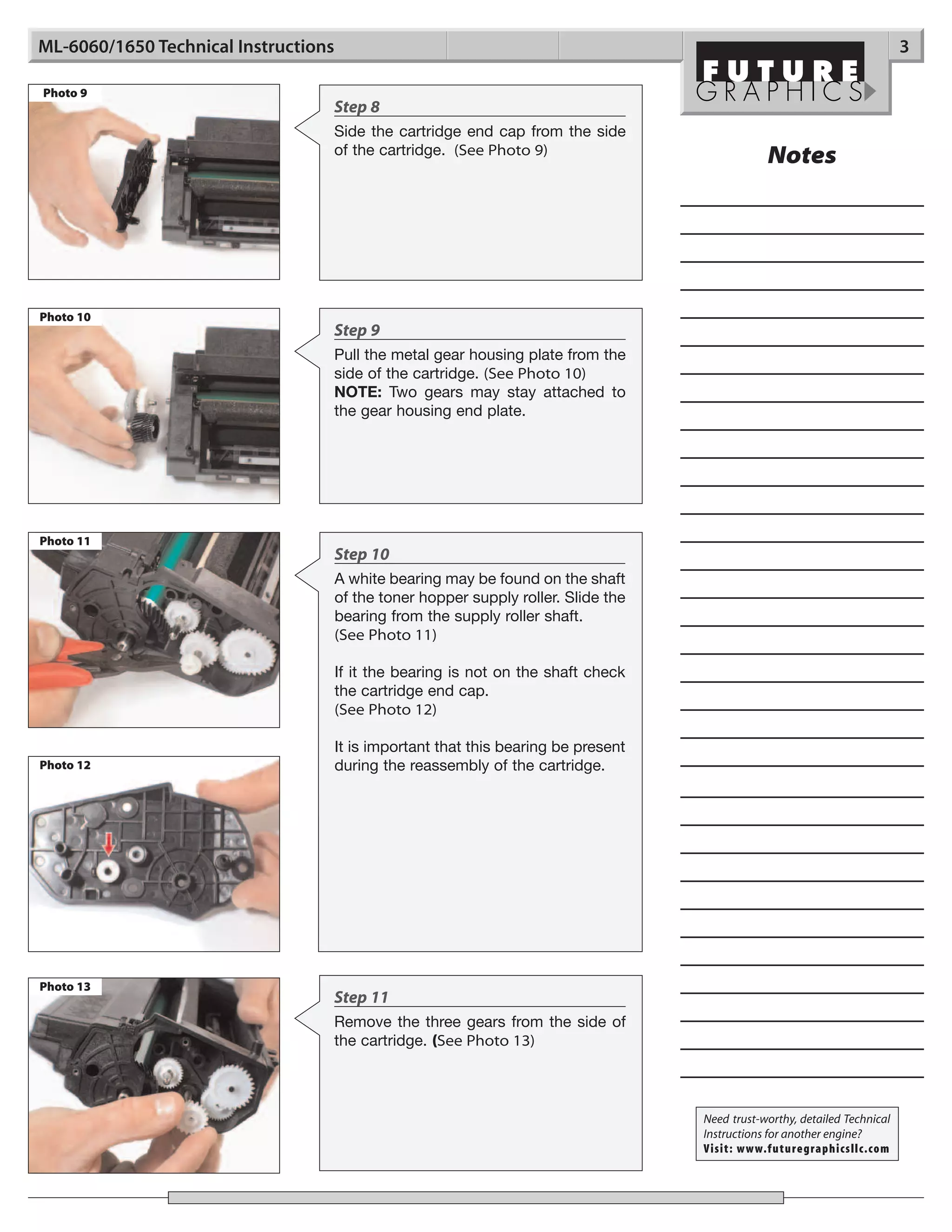 ML-6060/1650 Technical Instructions                                                                                          3

Photo 9
                                  Step 8
                                  Side the cartridge end cap from the side
                                  of the cartridge. (See Photo 9)
                                                                                                 Notes




Photo 10
                                  Step 9
                                  Pull the metal gear housing plate from the
                                  side of the cartridge. (See Photo 10)
                                  NOTE: Two gears may stay attached to
                                  the gear housing end plate.




Photo 11
                                      Step 10
                                      A white bearing may be found on the shaft
                                      of the toner hopper supply roller. Slide the
                                      bearing from the supply roller shaft.
                                      (See Photo 11)

                                      If it the bearing is not on the shaft check
                                      the cartridge end cap.
                                      (See Photo 12)

                                      It is important that this bearing be present
Photo 12                              during the reassembly of the cartridge.




Photo 13
                                  Step 11
                                  Remove the three gears from the side of
                                  the cartridge. (See Photo 13)



                                                                                     Need trust-worthy, detailed Technical
                                                                                     Instructions for another engine?
                                                                                     Visit: www.futuregraphicsllc.com
 