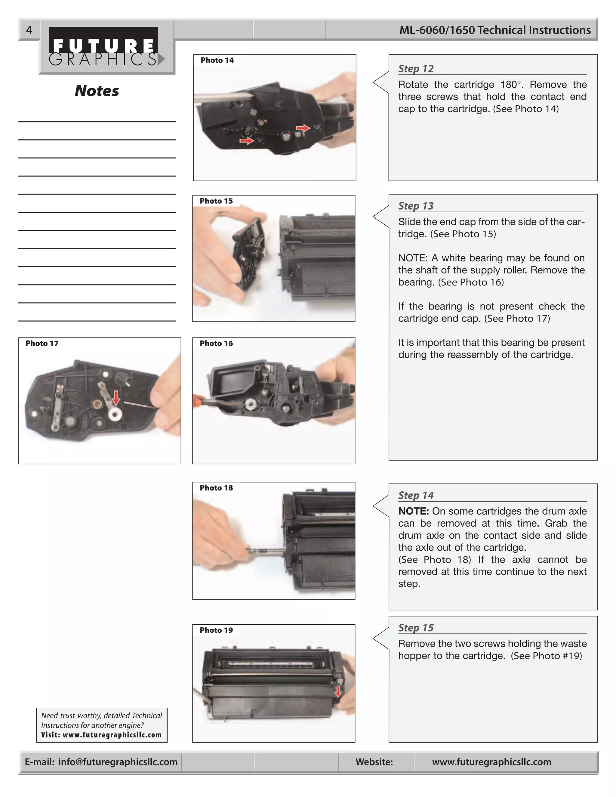 4                                                                 ML-6060/1650 Technical Instructions

                                            Photo 14
                                                                  Step 12
                                                                  Rotate the cartridge 180°. Remove the
              Notes                                               three screws that hold the contact end
                                                                  cap to the cartridge. (See Photo 14)




                                            Photo 15
                                                                  Step 13
                                                                  Slide the end cap from the side of the car-
                                                                  tridge. (See Photo 15)

                                                                  NOTE: A white bearing may be found on
                                                                  the shaft of the supply roller. Remove the
                                                                  bearing. (See Photo 16)

                                                                  If the bearing is not present check the
                                                                  cartridge end cap. (See Photo 17)

Photo 17                                    Photo 16              It is important that this bearing be present
                                                                  during the reassembly of the cartridge.




                                            Photo 18
                                                                  Step 14
                                                                  NOTE: On some cartridges the drum axle
                                                                  can be removed at this time. Grab the
                                                                  drum axle on the contact side and slide
                                                                  the axle out of the cartridge.
                                                                  (See Photo 18) If the axle cannot be
                                                                  removed at this time continue to the next
                                                                  step.



                                            Photo 19              Step 15
                                                                  Remove the two screws holding the waste
                                                                  hopper to the cartridge. (See Photo #19)




    Need trust-worthy, detailed Technical
    Instructions for another engine?
    Visit: www.futuregraphicsllc.com


E-mail: info@futuregraphicsllc.com                     Website:          www.futuregraphicsllc.com
 