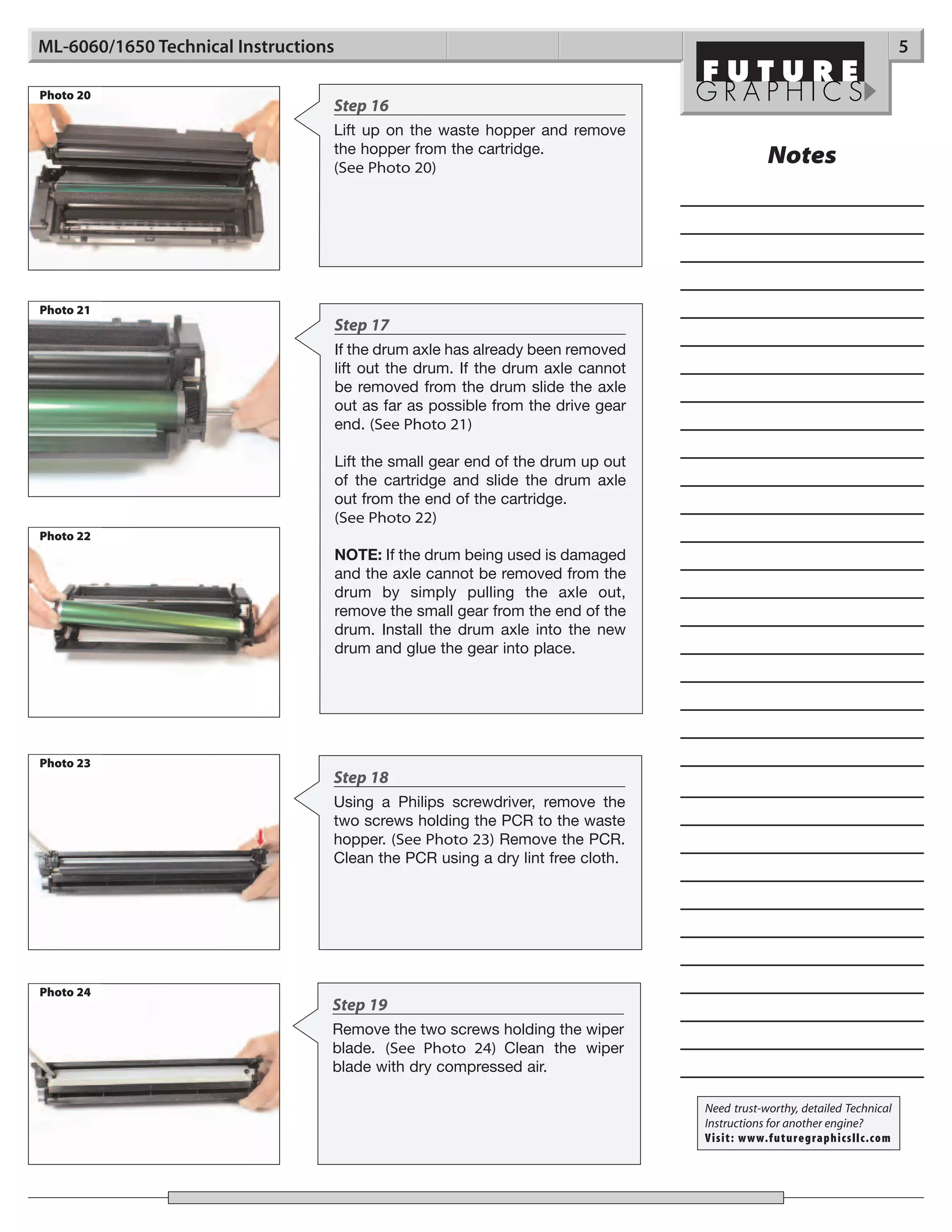ML-6060/1650 Technical Instructions                                                                                        5

Photo 20
                                  Step 16
                                  Lift up on the waste hopper and remove
                                  the hopper from the cartridge.
                                  (See Photo 20)
                                                                                               Notes




Photo 21
                                      Step 17
                                      If the drum axle has already been removed
                                      lift out the drum. If the drum axle cannot
                                      be removed from the drum slide the axle
                                      out as far as possible from the drive gear
                                      end. (See Photo 21)

                                      Lift the small gear end of the drum up out
                                      of the cartridge and slide the drum axle
                                      out from the end of the cartridge.
                                      (See Photo 22)
Photo 22
                                      NOTE: If the drum being used is damaged
                                      and the axle cannot be removed from the
                                      drum by simply pulling the axle out,
                                      remove the small gear from the end of the
                                      drum. Install the drum axle into the new
                                      drum and glue the gear into place.




Photo 23
                                  Step 18
                                  Using a Philips screwdriver, remove the
                                  two screws holding the PCR to the waste
                                  hopper. (See Photo 23) Remove the PCR.
                                  Clean the PCR using a dry lint free cloth.




Photo 24
                                  Step 19
                                  Remove the two screws holding the wiper
                                  blade. (See Photo 24) Clean the wiper
                                  blade with dry compressed air.

                                                                                   Need trust-worthy, detailed Technical
                                                                                   Instructions for another engine?
                                                                                   Visit: www.futuregraphicsllc.com
 