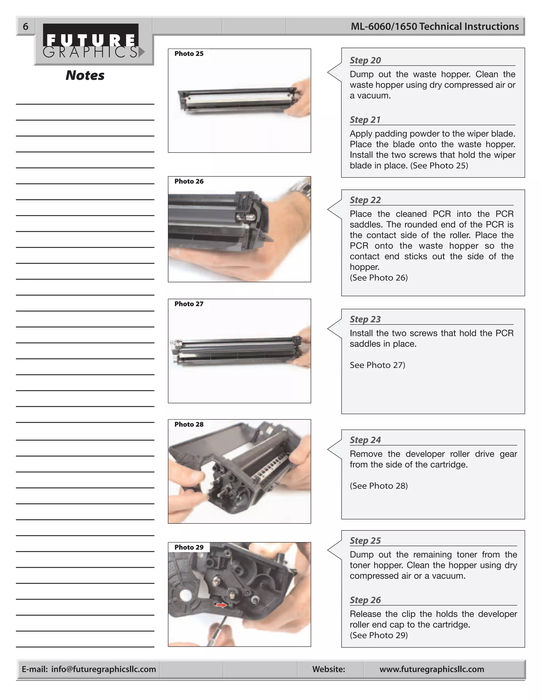 6                                                          ML-6060/1650 Technical Instructions

                                     Photo 25
                                                           Step 20
           Notes                                           Dump out the waste hopper. Clean the
                                                           waste hopper using dry compressed air or
                                                           a vacuum.

                                                           Step 21
                                                           Apply padding powder to the wiper blade.
                                                           Place the blade onto the waste hopper.
                                                           Install the two screws that hold the wiper
                                                           blade in place. (See Photo 25)
                                     Photo 26

                                                           Step 22
                                                           Place the cleaned PCR into the PCR
                                                           saddles. The rounded end of the PCR is
                                                           the contact side of the roller. Place the
                                                           PCR onto the waste hopper so the
                                                           contact end sticks out the side of the
                                                           hopper.
                                                           (See Photo 26)

                                     Photo 27

                                                           Step 23
                                                           Install the two screws that hold the PCR
                                                           saddles in place.

                                                           See Photo 27)




                                     Photo 28

                                                           Step 24
                                                           Remove the developer roller drive gear
                                                           from the side of the cartridge.

                                                           (See Photo 28)




                                                           Step 25
                                     Photo 29
                                                           Dump out the remaining toner from the
                                                           toner hopper. Clean the hopper using dry
                                                           compressed air or a vacuum.

                                                           Step 26
                                                           Release the clip the holds the developer
                                                           roller end cap to the cartridge.
                                                           (See Photo 29)


E-mail: info@futuregraphicsllc.com              Website:          www.futuregraphicsllc.com
 