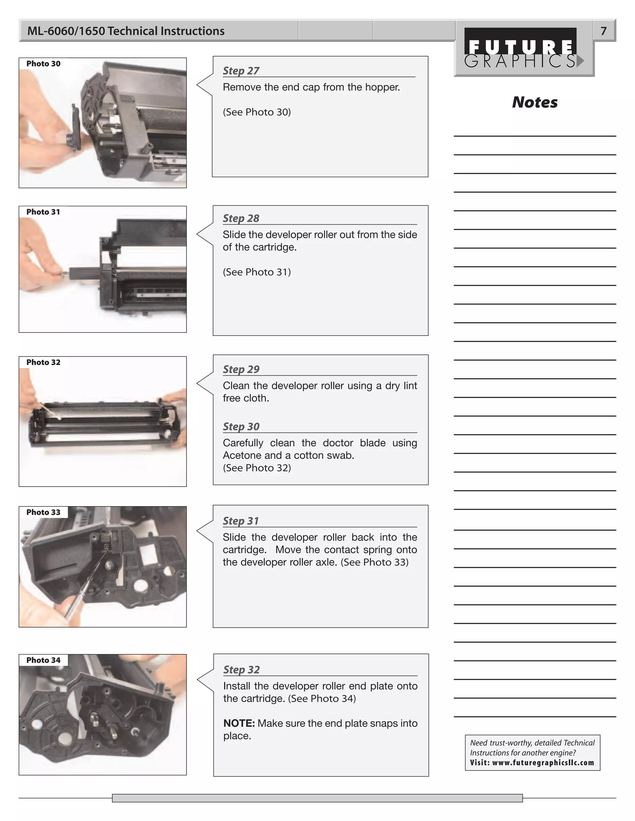 ML-6060/1650 Technical Instructions                                                                                      7

Photo 30
                                  Step 27
                                  Remove the end cap from the hopper.

                                  (See Photo 30)
                                                                                             Notes




Photo 31
                                  Step 28
                                  Slide the developer roller out from the side
                                  of the cartridge.

                                  (See Photo 31)




Photo 32
                                  Step 29
                                  Clean the developer roller using a dry lint
                                  free cloth.

                                  Step 30
                                  Carefully clean the doctor blade using
                                  Acetone and a cotton swab.
                                  (See Photo 32)



Photo 33
                                  Step 31
                                  Slide the developer roller back into the
                                  cartridge. Move the contact spring onto
                                  the developer roller axle. (See Photo 33)




Photo 34
                                  Step 32
                                  Install the developer roller end plate onto
                                  the cartridge. (See Photo 34)

                                  NOTE: Make sure the end plate snaps into
                                  place.
                                                                                 Need trust-worthy, detailed Technical
                                                                                 Instructions for another engine?
                                                                                 Visit: www.futuregraphicsllc.com
 