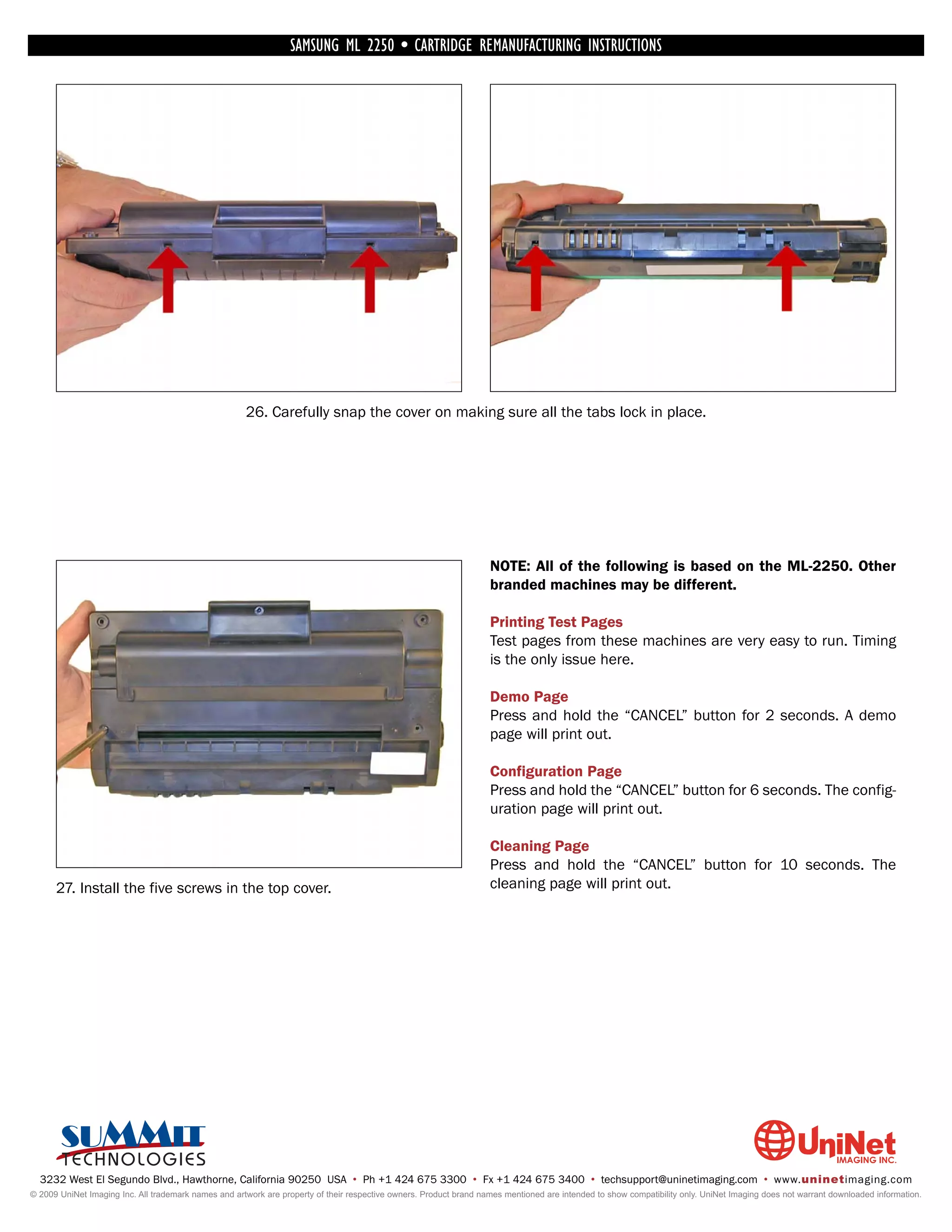 SAMSUNG ML 2250 • CARTRIDGE REMANUFACTURING INSTRUCTIONS




                                                      26. Carefully snap the cover on making sure all the tabs lock in place.




                                                                                                                    NOTE: All of the following is based on the ML-2250. Other
                                                                                                                    branded machines may be different.

                                                                                                                    Printing Test Pages
                                                                                                                    Test pages from these machines are very easy to run. Timing
                                                                                                                    is the only issue here.

                                                                                                                    Demo Page
                                                                                                                    Press and hold the “CANCEL” button for 2 seconds. A demo
                                                                                                                    page will print out.

                                                                                                                    Configuration Page
                                                                                                                    Press and hold the “CANCEL” button for 6 seconds. The config-
                                                                                                                    uration page will print out.

                                                                                                                    Cleaning Page
                                                                                                                    Press and hold the “CANCEL” button for 10 seconds. The
      27. Install the five screws in the top cover.                                                                 cleaning page will print out.




  3232 West El Segundo Blvd., Hawthorne, California 90250 USA • Ph +1 424 675 3300 • Fx +1 424 675 3400 • techsupport@uninetimaging.com • www.uninetimaging.com
© 2009 UniNet Imaging Inc. All trademark names and artwork are property of their respective owners. Product brand names mentioned are intended to show compatibility only. UniNet Imaging does not warrant downloaded information.
 
