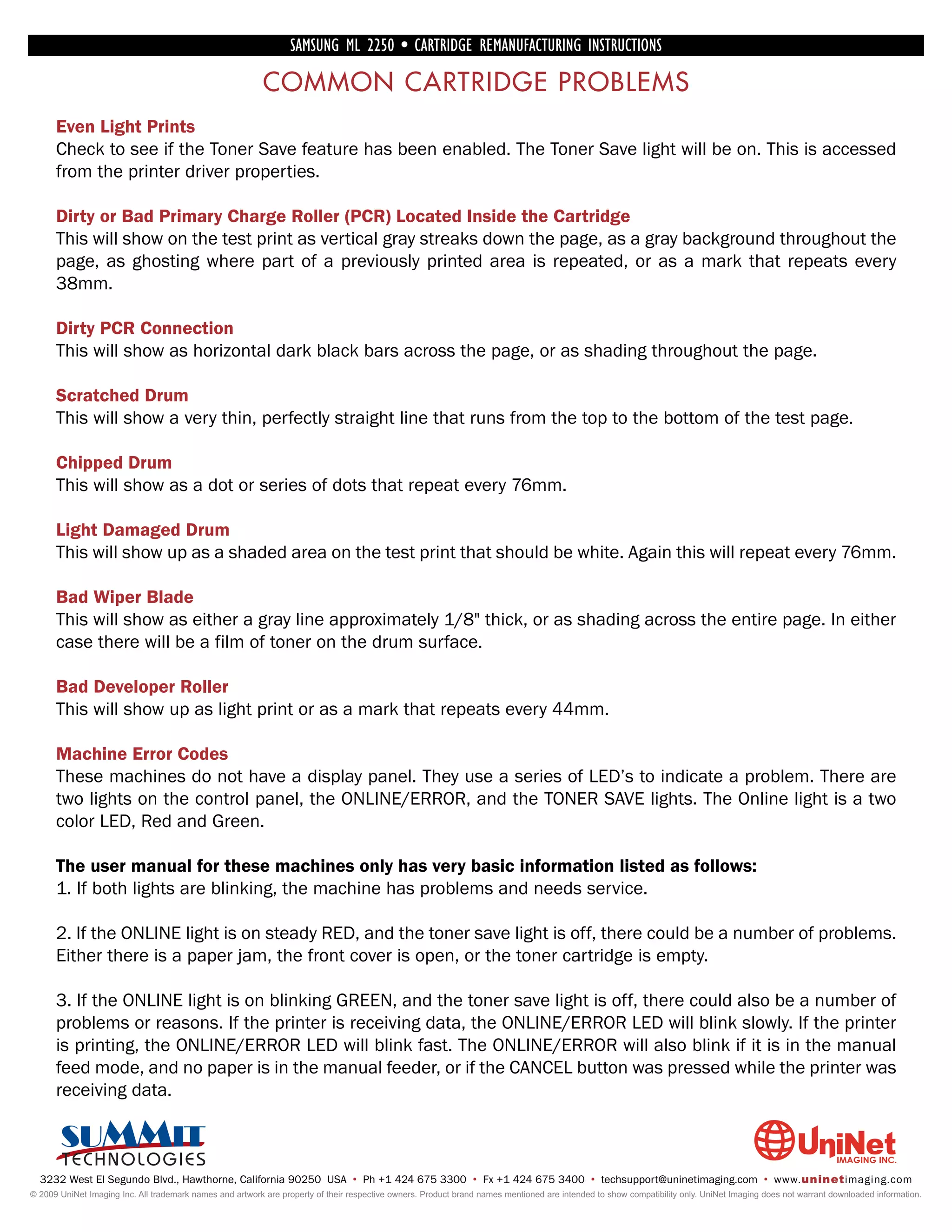SAMSUNG ML 2250 • CARTRIDGE REMANUFACTURING INSTRUCTIONS

                                                          COMMON CARTRIDGE PROBLEMS
      Even Light Prints
      Check to see if the Toner Save feature has been enabled. The Toner Save light will be on. This is accessed
      from the printer driver properties.

      Dirty or Bad Primary Charge Roller (PCR) Located Inside the Cartridge
      This will show on the test print as vertical gray streaks down the page, as a gray background throughout the
      page, as ghosting where part of a previously printed area is repeated, or as a mark that repeats every
      38mm.

      Dirty PCR Connection
      This will show as horizontal dark black bars across the page, or as shading throughout the page.

      Scratched Drum
      This will show a very thin, perfectly straight line that runs from the top to the bottom of the test page.

      Chipped Drum
      This will show as a dot or series of dots that repeat every 76mm.

      Light Damaged Drum
      This will show up as a shaded area on the test print that should be white. Again this will repeat every 76mm.

      Bad Wiper Blade
      This will show as either a gray line approximately 1/8" thick, or as shading across the entire page. In either
      case there will be a film of toner on the drum surface.

      Bad Developer Roller
      This will show up as light print or as a mark that repeats every 44mm.

      Machine Error Codes
      These machines do not have a display panel. They use a series of LED’s to indicate a problem. There are
      two lights on the control panel, the ONLINE/ERROR, and the TONER SAVE lights. The Online light is a two
      color LED, Red and Green.

      The user manual for these machines only has very basic information listed as follows:
      1. If both lights are blinking, the machine has problems and needs service.

      2. If the ONLINE light is on steady RED, and the toner save light is off, there could be a number of problems.
      Either there is a paper jam, the front cover is open, or the toner cartridge is empty.

      3. If the ONLINE light is on blinking GREEN, and the toner save light is off, there could also be a number of
      problems or reasons. If the printer is receiving data, the ONLINE/ERROR LED will blink slowly. If the printer
      is printing, the ONLINE/ERROR LED will blink fast. The ONLINE/ERROR will also blink if it is in the manual
      feed mode, and no paper is in the manual feeder, or if the CANCEL button was pressed while the printer was
      receiving data.



  3232 West El Segundo Blvd., Hawthorne, California 90250 USA • Ph +1 424 675 3300 • Fx +1 424 675 3400 • techsupport@uninetimaging.com • www.uninetimaging.com
© 2009 UniNet Imaging Inc. All trademark names and artwork are property of their respective owners. Product brand names mentioned are intended to show compatibility only. UniNet Imaging does not warrant downloaded information.
 