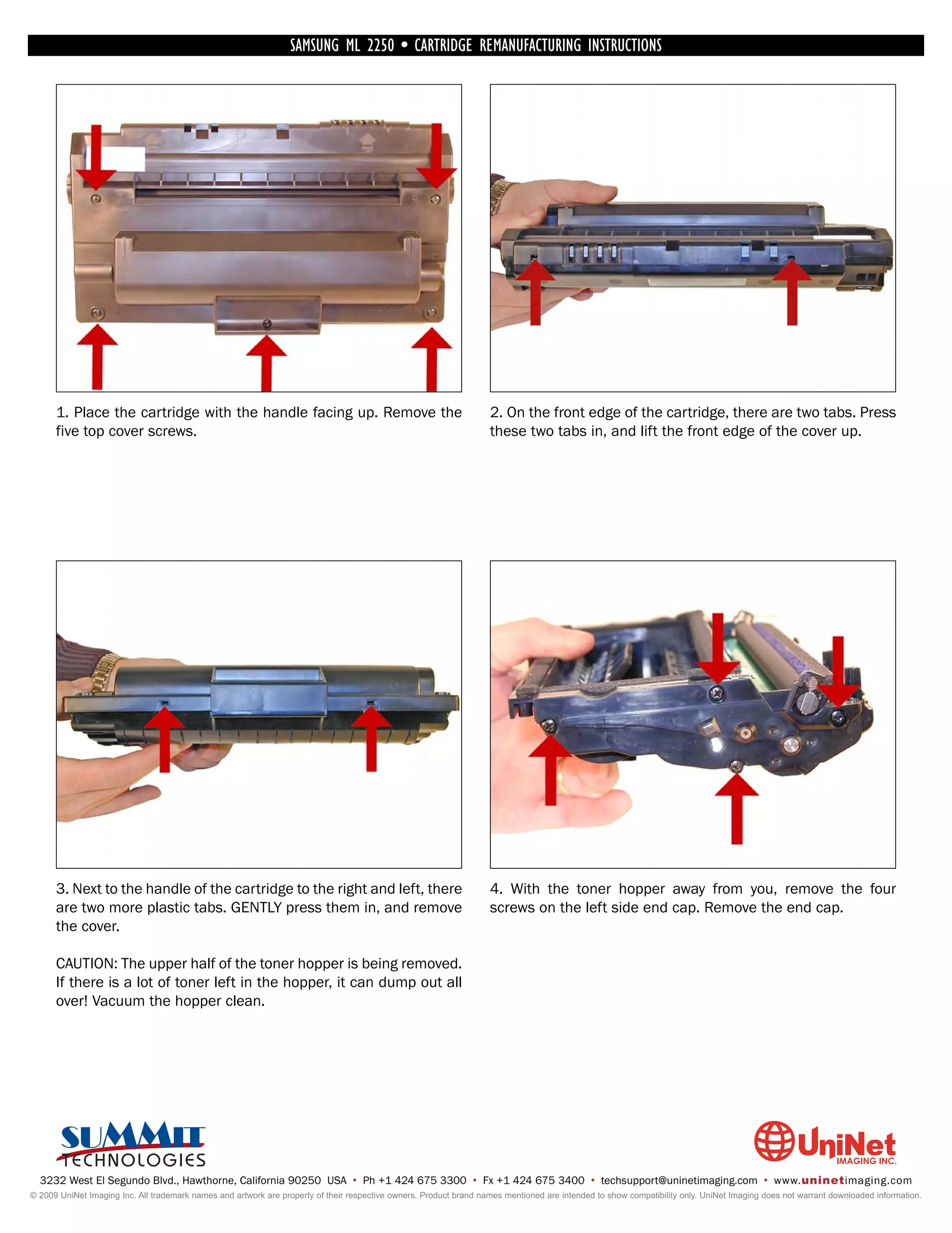 SAMSUNG ML 2250 • CARTRIDGE REMANUFACTURING INSTRUCTIONS




      1. Place the cartridge with the handle facing up. Remove the                                                  2. On the front edge of the cartridge, there are two tabs. Press
      five top cover screws.                                                                                        these two tabs in, and lift the front edge of the cover up.




      3. Next to the handle of the cartridge to the right and left, there                                           4. With the toner hopper away from you, remove the four
      are two more plastic tabs. GENTLY press them in, and remove                                                   screws on the left side end cap. Remove the end cap.
      the cover.

      CAUTION: The upper half of the toner hopper is being removed.
      If there is a lot of toner left in the hopper, it can dump out all
      over! Vacuum the hopper clean.




  3232 West El Segundo Blvd., Hawthorne, California 90250 USA • Ph +1 424 675 3300 • Fx +1 424 675 3400 • techsupport@uninetimaging.com • www.uninetimaging.com
© 2009 UniNet Imaging Inc. All trademark names and artwork are property of their respective owners. Product brand names mentioned are intended to show compatibility only. UniNet Imaging does not warrant downloaded information.
 