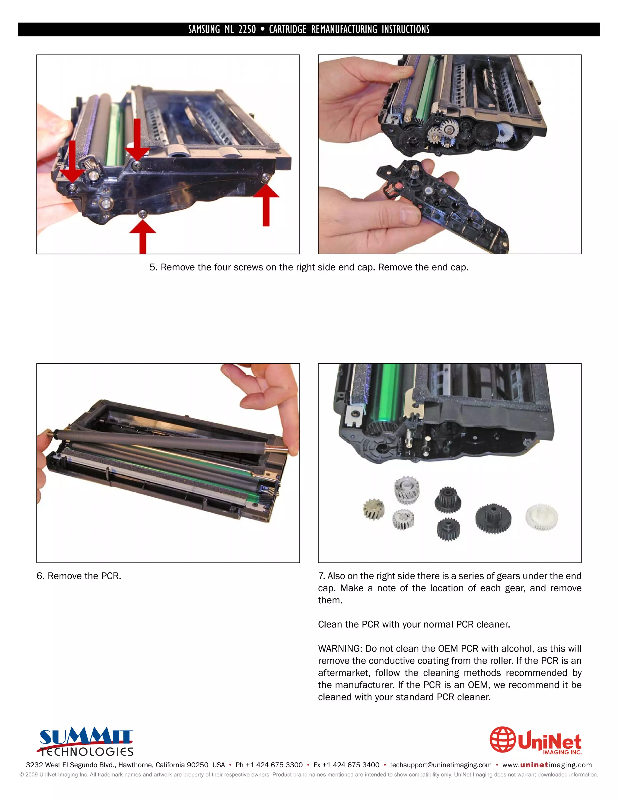 SAMSUNG ML 2250 • CARTRIDGE REMANUFACTURING INSTRUCTIONS




                                                  5. Remove the four screws on the right side end cap. Remove the end cap.




      6. Remove the PCR.                                                                                            7. Also on the right side there is a series of gears under the end
                                                                                                                    cap. Make a note of the location of each gear, and remove
                                                                                                                    them.

                                                                                                                    Clean the PCR with your normal PCR cleaner.

                                                                                                                    WARNING: Do not clean the OEM PCR with alcohol, as this will
                                                                                                                    remove the conductive coating from the roller. If the PCR is an
                                                                                                                    aftermarket, follow the cleaning methods recommended by
                                                                                                                    the manufacturer. If the PCR is an OEM, we recommend it be
                                                                                                                    cleaned with your standard PCR cleaner.




  3232 West El Segundo Blvd., Hawthorne, California 90250 USA • Ph +1 424 675 3300 • Fx +1 424 675 3400 • techsupport@uninetimaging.com • www.uninetimaging.com
© 2009 UniNet Imaging Inc. All trademark names and artwork are property of their respective owners. Product brand names mentioned are intended to show compatibility only. UniNet Imaging does not warrant downloaded information.
 