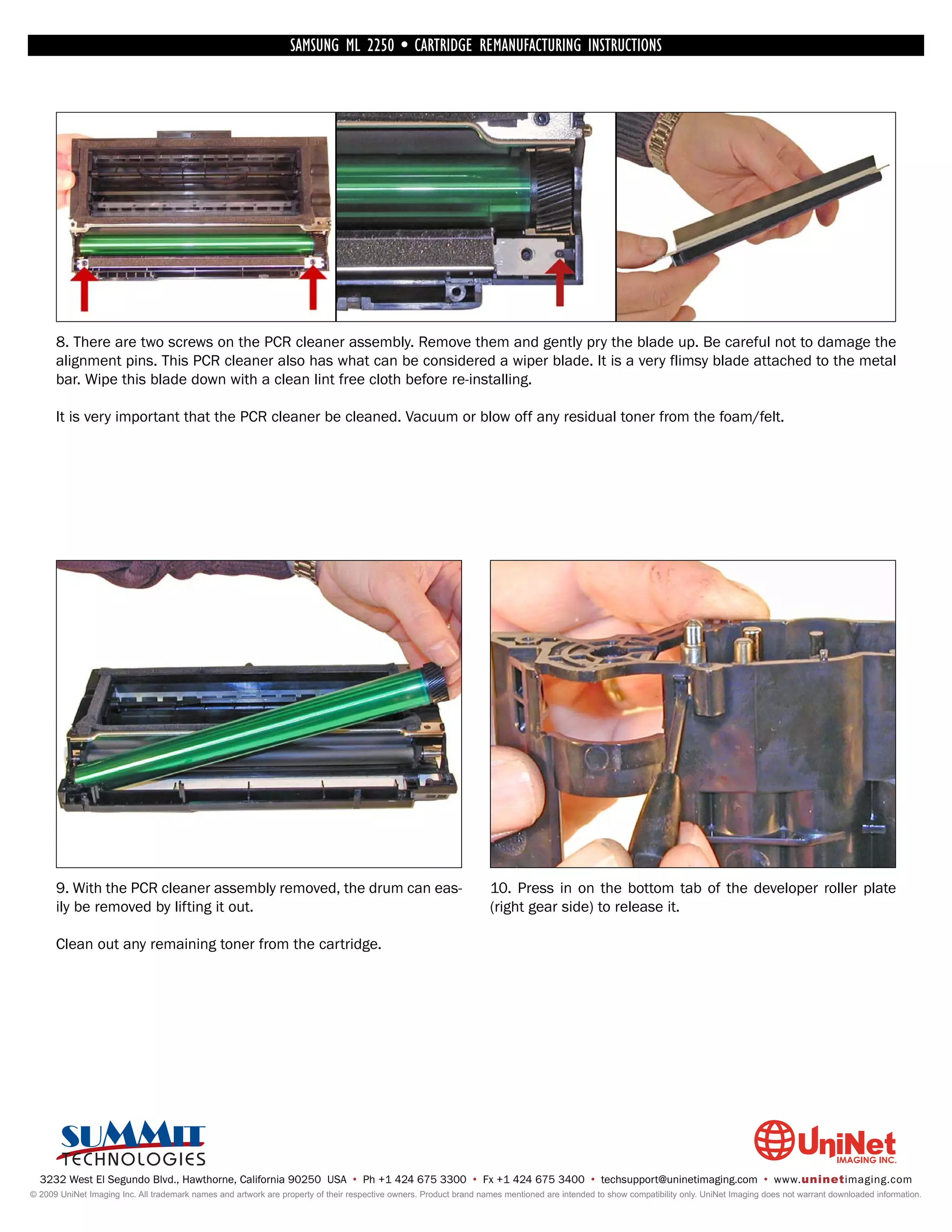 SAMSUNG ML 2250 • CARTRIDGE REMANUFACTURING INSTRUCTIONS




      8. There are two screws on the PCR cleaner assembly. Remove them and gently pry the blade up. Be careful not to damage the
      alignment pins. This PCR cleaner also has what can be considered a wiper blade. It is a very flimsy blade attached to the metal
      bar. Wipe this blade down with a clean lint free cloth before re-installing.

      It is very important that the PCR cleaner be cleaned. Vacuum or blow off any residual toner from the foam/felt.




      9. With the PCR cleaner assembly removed, the drum can eas-                                                   10. Press in on the bottom tab of the developer roller plate
      ily be removed by lifting it out.                                                                             (right gear side) to release it.

      Clean out any remaining toner from the cartridge.




  3232 West El Segundo Blvd., Hawthorne, California 90250 USA • Ph +1 424 675 3300 • Fx +1 424 675 3400 • techsupport@uninetimaging.com • www.uninetimaging.com
© 2009 UniNet Imaging Inc. All trademark names and artwork are property of their respective owners. Product brand names mentioned are intended to show compatibility only. UniNet Imaging does not warrant downloaded information.
 
