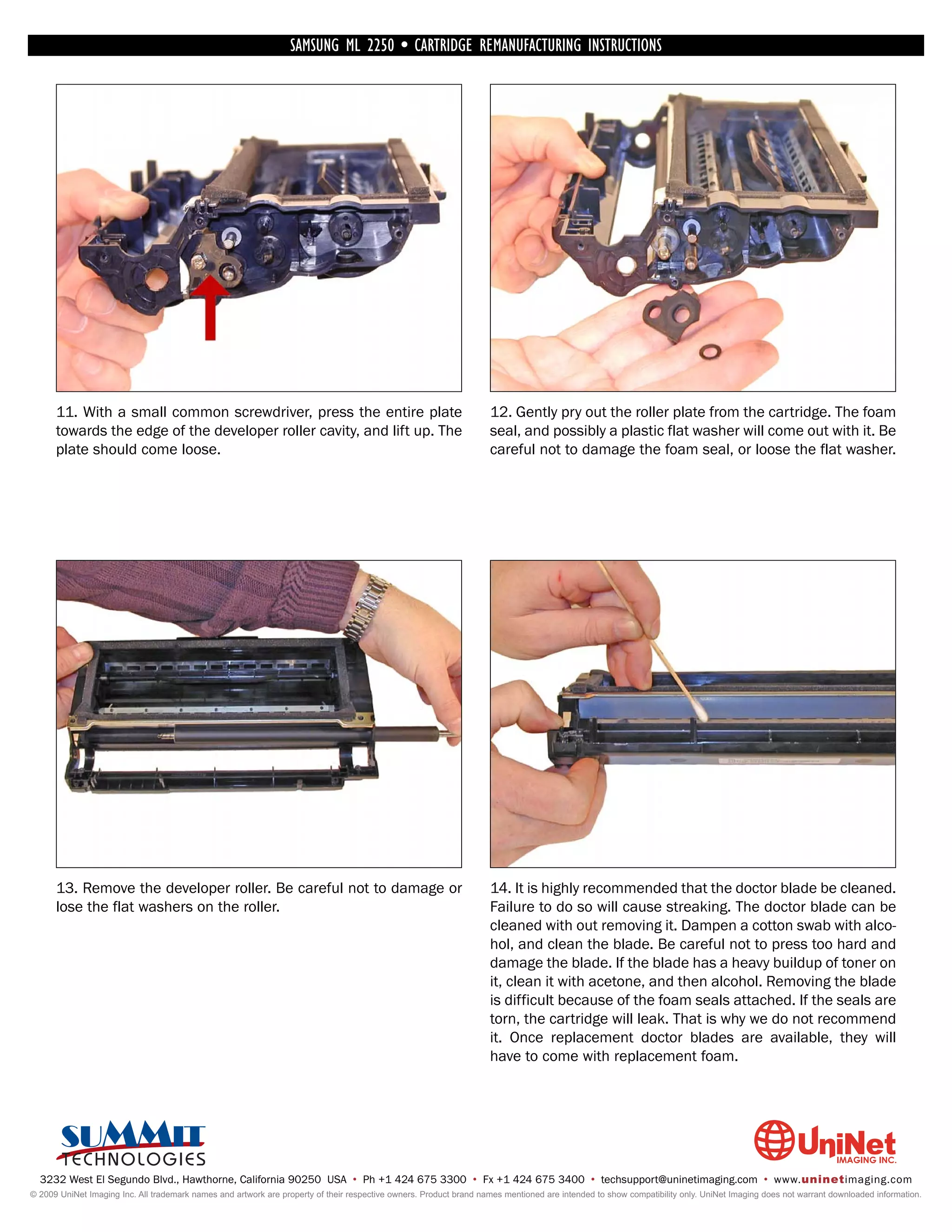 SAMSUNG ML 2250 • CARTRIDGE REMANUFACTURING INSTRUCTIONS




      11. With a small common screwdriver, press the entire plate                                                   12. Gently pry out the roller plate from the cartridge. The foam
      towards the edge of the developer roller cavity, and lift up. The                                             seal, and possibly a plastic flat washer will come out with it. Be
      plate should come loose.                                                                                      careful not to damage the foam seal, or loose the flat washer.




      13. Remove the developer roller. Be careful not to damage or                                                  14. It is highly recommended that the doctor blade be cleaned.
      lose the flat washers on the roller.                                                                          Failure to do so will cause streaking. The doctor blade can be
                                                                                                                    cleaned with out removing it. Dampen a cotton swab with alco-
                                                                                                                    hol, and clean the blade. Be careful not to press too hard and
                                                                                                                    damage the blade. If the blade has a heavy buildup of toner on
                                                                                                                    it, clean it with acetone, and then alcohol. Removing the blade
                                                                                                                    is difficult because of the foam seals attached. If the seals are
                                                                                                                    torn, the cartridge will leak. That is why we do not recommend
                                                                                                                    it. Once replacement doctor blades are available, they will
                                                                                                                    have to come with replacement foam.




  3232 West El Segundo Blvd., Hawthorne, California 90250 USA • Ph +1 424 675 3300 • Fx +1 424 675 3400 • techsupport@uninetimaging.com • www.uninetimaging.com
© 2009 UniNet Imaging Inc. All trademark names and artwork are property of their respective owners. Product brand names mentioned are intended to show compatibility only. UniNet Imaging does not warrant downloaded information.
 
