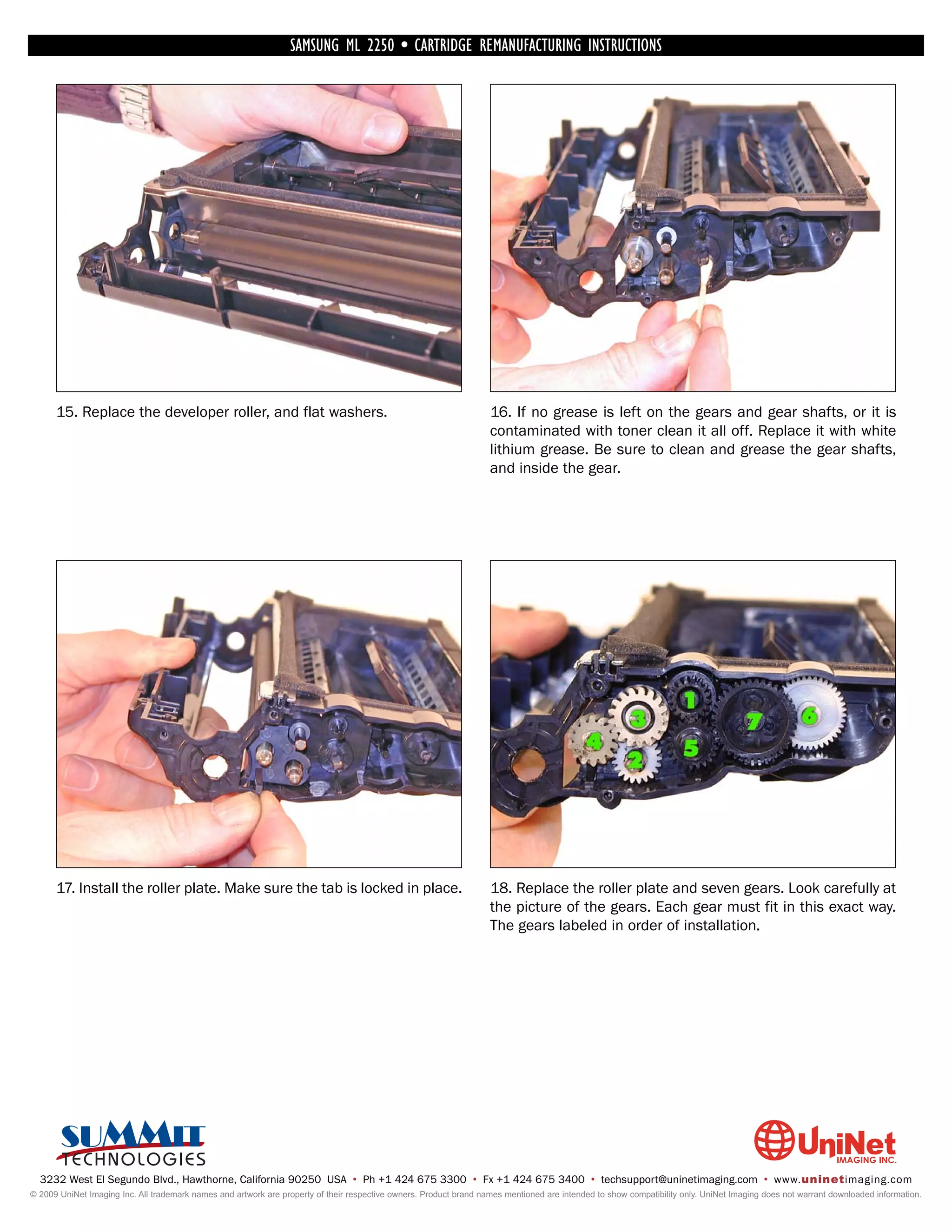 SAMSUNG ML 2250 • CARTRIDGE REMANUFACTURING INSTRUCTIONS




      15. Replace the developer roller, and flat washers.                                                           16. If no grease is left on the gears and gear shafts, or it is
                                                                                                                    contaminated with toner clean it all off. Replace it with white
                                                                                                                    lithium grease. Be sure to clean and grease the gear shafts,
                                                                                                                    and inside the gear.




      17. Install the roller plate. Make sure the tab is locked in place.                                           18. Replace the roller plate and seven gears. Look carefully at
                                                                                                                    the picture of the gears. Each gear must fit in this exact way.
                                                                                                                    The gears labeled in order of installation.




  3232 West El Segundo Blvd., Hawthorne, California 90250 USA • Ph +1 424 675 3300 • Fx +1 424 675 3400 • techsupport@uninetimaging.com • www.uninetimaging.com
© 2009 UniNet Imaging Inc. All trademark names and artwork are property of their respective owners. Product brand names mentioned are intended to show compatibility only. UniNet Imaging does not warrant downloaded information.
 