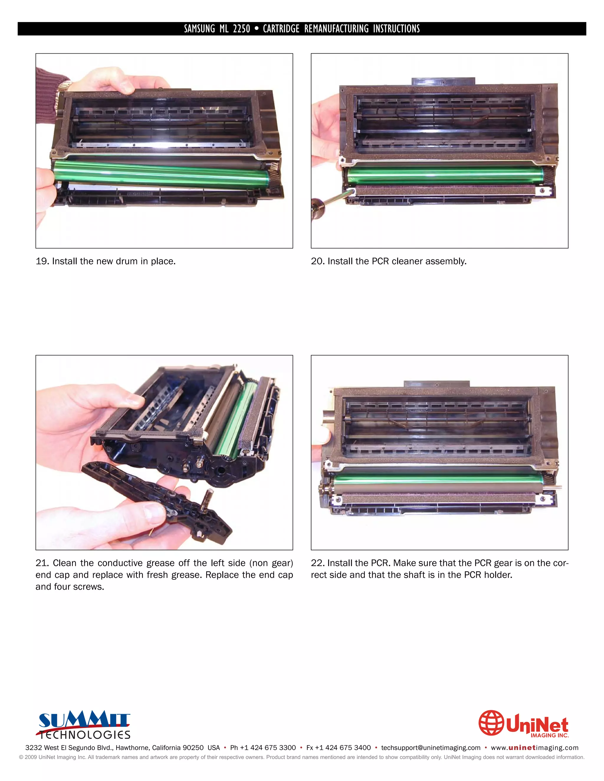 SAMSUNG ML 2250 • CARTRIDGE REMANUFACTURING INSTRUCTIONS




      19. Install the new drum in place.                                                                            20. Install the PCR cleaner assembly.




      21. Clean the conductive grease off the left side (non gear)                                                  22. Install the PCR. Make sure that the PCR gear is on the cor-
      end cap and replace with fresh grease. Replace the end cap                                                    rect side and that the shaft is in the PCR holder.
      and four screws.




  3232 West El Segundo Blvd., Hawthorne, California 90250 USA • Ph +1 424 675 3300 • Fx +1 424 675 3400 • techsupport@uninetimaging.com • www.uninetimaging.com
© 2009 UniNet Imaging Inc. All trademark names and artwork are property of their respective owners. Product brand names mentioned are intended to show compatibility only. UniNet Imaging does not warrant downloaded information.
 