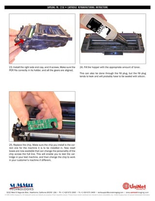 SAMSUNG ML 2250 • CARTRIDGE REMANUFACTURING INSTRUCTIONS




      23. Install the right side end cap, and 4 screws. Make sure the                                               24. Fill the hopper with the appropriate amount of toner.
      PCR fits correctly in its holder, and all the gears are aligned.
                                                                                                                    This can also be done through the fill plug, but the fill plug
                                                                                                                    tends to leak and will probably have to be sealed with silicon.




      25. Replace the chip. Make sure the chip you install is the cor-
      rect one for the machine it is to be installed in. New reset
      boxes are now available that can change the personality of the
      chip across the full line. This will enable you to test the car-
      tridge in your test machine, and than change the chip to work
      in your customer’s machine if different.




  3232 West El Segundo Blvd., Hawthorne, California 90250 USA • Ph +1 424 675 3300 • Fx +1 424 675 3400 • techsupport@uninetimaging.com • www.uninetimaging.com
© 2009 UniNet Imaging Inc. All trademark names and artwork are property of their respective owners. Product brand names mentioned are intended to show compatibility only. UniNet Imaging does not warrant downloaded information.
 