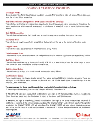 SAMSUNG ML 2250 • CARTRIDGE REMANUFACTURING INSTRUCTIONS

                                                          COMMON CARTRIDGE PROBLEMS
      Even Light Prints
      Check to see if the Toner Save feature has been enabled. The Toner Save light will be on. This is accessed
      from the printer driver properties.

      Dirty or Bad Primary Charge Roller (PCR) Located Inside the Cartridge
      This will show on the test print as vertical gray streaks down the page, as a gray background throughout the
      page, as ghosting where part of a previously printed area is repeated, or as a mark that repeats every
      38mm.

      Dirty PCR Connection
      This will show as horizontal dark black bars across the page, or as shading throughout the page.

      Scratched Drum
      This will show a very thin, perfectly straight line that runs from the top to the bottom of the test page.

      Chipped Drum
      This will show as a dot or series of dots that repeat every 76mm.

      Light Damaged Drum
      This will show up as a shaded area on the test print that should be white. Again this will repeat every 76mm.

      Bad Wiper Blade
      This will show as either a gray line approximately 1/8" thick, or as shading across the entire page. In either
      case there will be a film of toner on the drum surface.

      Bad Developer Roller
      This will show up as light print or as a mark that repeats every 44mm.

      Machine Error Codes
      These machines do not have a display panel. They use a series of LED’s to indicate a problem. There are
      two lights on the control panel, the ONLINE/ERROR, and the TONER SAVE lights. The Online light is a two
      color LED, Red and Green.

      The user manual for these machines only has very basic information listed as follows:
      1. If both lights are blinking, the machine has problems and needs service.

      2. If the ONLINE light is on steady RED, and the toner save light is off, there could be a number of problems.
      Either there is a paper jam, the front cover is open, or the toner cartridge is empty.

      3. If the ONLINE light is on blinking GREEN, and the toner save light is off, there could also be a number of
      problems or reasons. If the printer is receiving data, the ONLINE/ERROR LED will blink slowly. If the printer
      is printing, the ONLINE/ERROR LED will blink fast. The ONLINE/ERROR will also blink if it is in the manual
      feed mode, and no paper is in the manual feeder, or if the CANCEL button was pressed while the printer was
      receiving data.



  3232 West El Segundo Blvd., Hawthorne, California 90250 USA • Ph +1 424 675 3300 • Fx +1 424 675 3400 • techsupport@uninetimaging.com • www.uninetimaging.com
© 2009 UniNet Imaging Inc. All trademark names and artwork are property of their respective owners. Product brand names mentioned are intended to show compatibility only. UniNet Imaging does not warrant downloaded information.
 