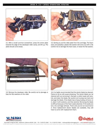 SAMSUNG ML 2250 • CARTRIDGE REMANUFACTURING INSTRUCTIONS




      11. With a small common screwdriver, press the entire plate                                                   12. Gently pry out the roller plate from the cartridge. The foam
      towards the edge of the developer roller cavity, and lift up. The                                             seal, and possibly a plastic flat washer will come out with it. Be
      plate should come loose.                                                                                      careful not to damage the foam seal, or loose the flat washer.




      13. Remove the developer roller. Be careful not to damage or                                                  14. It is highly recommended that the doctor blade be cleaned.
      lose the flat washers on the roller.                                                                          Failure to do so will cause streaking. The doctor blade can be
                                                                                                                    cleaned with out removing it. Dampen a cotton swab with alco-
                                                                                                                    hol, and clean the blade. Be careful not to press too hard and
                                                                                                                    damage the blade. If the blade has a heavy buildup of toner on
                                                                                                                    it, clean it with acetone, and then alcohol. Removing the blade
                                                                                                                    is difficult because of the foam seals attached. If the seals are
                                                                                                                    torn, the cartridge will leak. That is why we do not recommend
                                                                                                                    it. Once replacement doctor blades are available, they will
                                                                                                                    have to come with replacement foam.




  3232 West El Segundo Blvd., Hawthorne, California 90250 USA • Ph +1 424 675 3300 • Fx +1 424 675 3400 • techsupport@uninetimaging.com • www.uninetimaging.com
© 2009 UniNet Imaging Inc. All trademark names and artwork are property of their respective owners. Product brand names mentioned are intended to show compatibility only. UniNet Imaging does not warrant downloaded information.
 