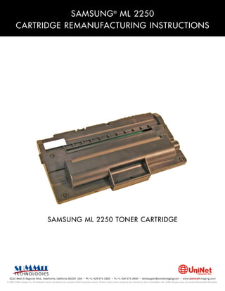 SAMSUNG ® ML 2250
         CARTRIDGE REMANUFACTURING INSTRUCTIONS




                                           SAMSUNG ML 2250 TONER CARTRIDGE




  3232 West El Segundo Blvd., Hawthorne, California 90250 USA • Ph +1 424 675 3300 • Fx +1 424 675 3400 • techsupport@uninetimaging.com • www.uninetimaging.com
© 2009 UniNet Imaging Inc. All trademark names and artwork are property of their respective owners. Product brand names mentioned are intended to show compatibility only. UniNet Imaging does not warrant downloaded information.
 