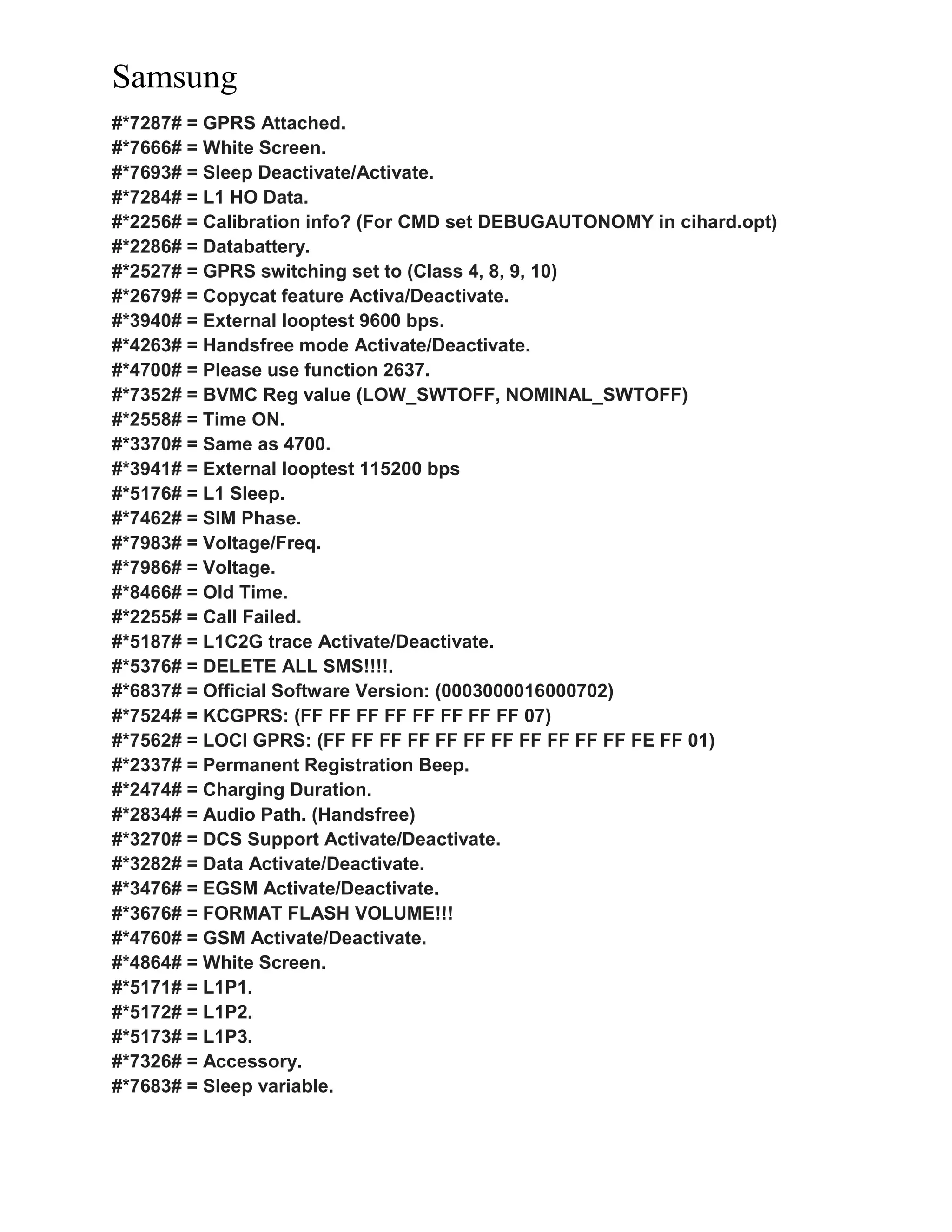 Samsung
#*7287# = GPRS Attached.
#*7666# = White Screen.
#*7693# = Sleep Deactivate/Activate.
#*7284# = L1 HO Data.
#*2256# = Calibration info? (For CMD set DEBUGAUTONOMY in cihard.opt)
#*2286# = Databattery.
#*2527# = GPRS switching set to (Class 4, 8, 9, 10)
#*2679# = Copycat feature Activa/Deactivate.
#*3940# = External looptest 9600 bps.
#*4263# = Handsfree mode Activate/Deactivate.
#*4700# = Please use function 2637.
#*7352# = BVMC Reg value (LOW_SWTOFF, NOMINAL_SWTOFF)
#*2558# = Time ON.
#*3370# = Same as 4700.
#*3941# = External looptest 115200 bps
#*5176# = L1 Sleep.
#*7462# = SIM Phase.
#*7983# = Voltage/Freq.
#*7986# = Voltage.
#*8466# = Old Time.
#*2255# = Call Failed.
#*5187# = L1C2G trace Activate/Deactivate.
#*5376# = DELETE ALL SMS!!!!.
#*6837# = Official Software Version: (0003000016000702)
#*7524# = KCGPRS: (FF FF FF FF FF FF FF FF 07)
#*7562# = LOCI GPRS: (FF FF FF FF FF FF FF FF FF FF FF FE FF 01)
#*2337# = Permanent Registration Beep.
#*2474# = Charging Duration.
#*2834# = Audio Path. (Handsfree)
#*3270# = DCS Support Activate/Deactivate.
#*3282# = Data Activate/Deactivate.
#*3476# = EGSM Activate/Deactivate.
#*3676# = FORMAT FLASH VOLUME!!!
#*4760# = GSM Activate/Deactivate.
#*4864# = White Screen.
#*5171# = L1P1.
#*5172# = L1P2.
#*5173# = L1P3.
#*7326# = Accessory.
#*7683# = Sleep variable.
 
