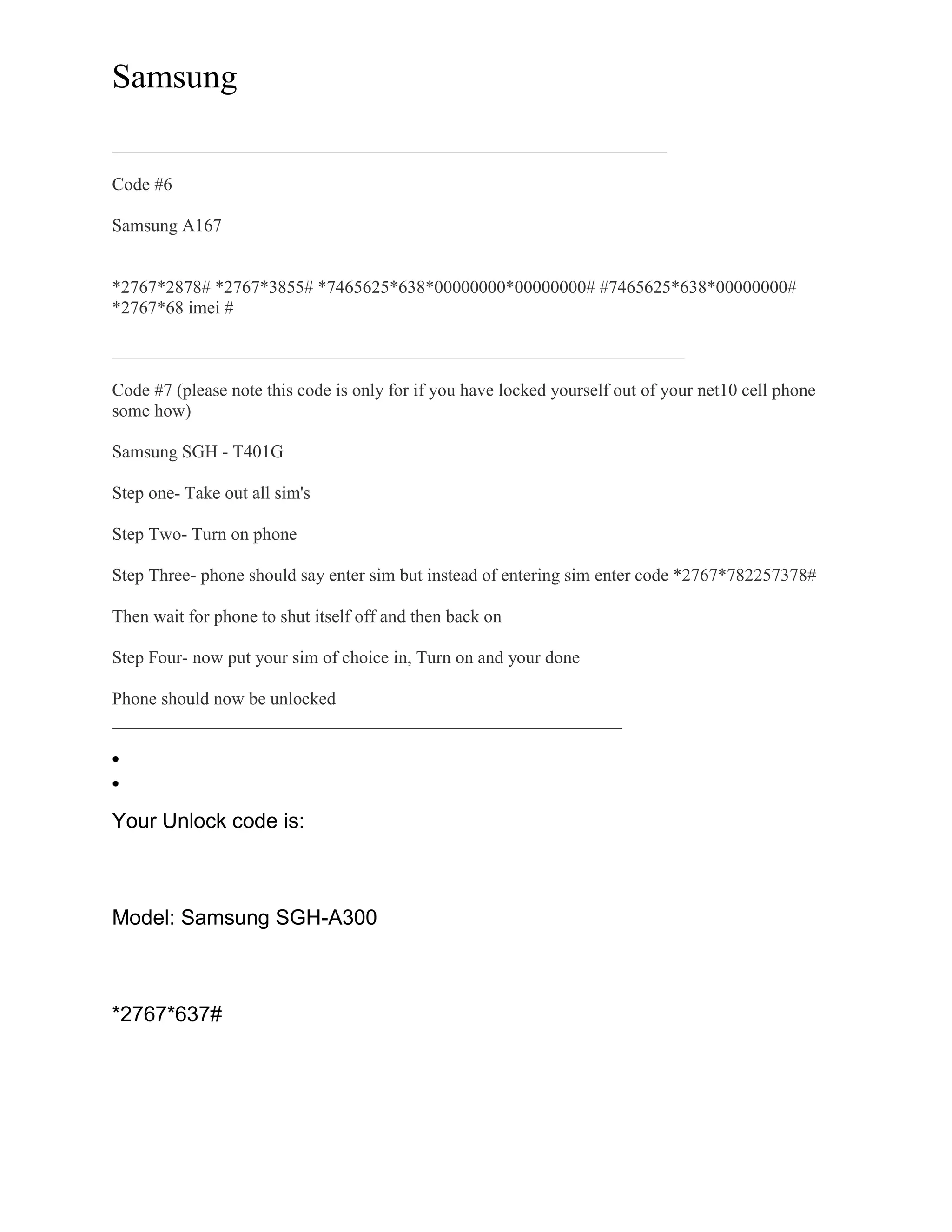 Samsung
______________________________________________________________
Code #6
Samsung A167
*2767*2878# *2767*3855# *7465625*638*00000000*00000000# #7465625*638*00000000#
*2767*68 imei #
________________________________________________________________
Code #7 (please note this code is only for if you have locked yourself out of your net10 cell phone
some how)
Samsung SGH - T401G
Step one- Take out all sim's
Step Two- Turn on phone
Step Three- phone should say enter sim but instead of entering sim enter code *2767*782257378#
Then wait for phone to shut itself off and then back on
Step Four- now put your sim of choice in, Turn on and your done
Phone should now be unlocked
_________________________________________________________
Your Unlock code is:
Model: Samsung SGH-A300
*2767*637#
 