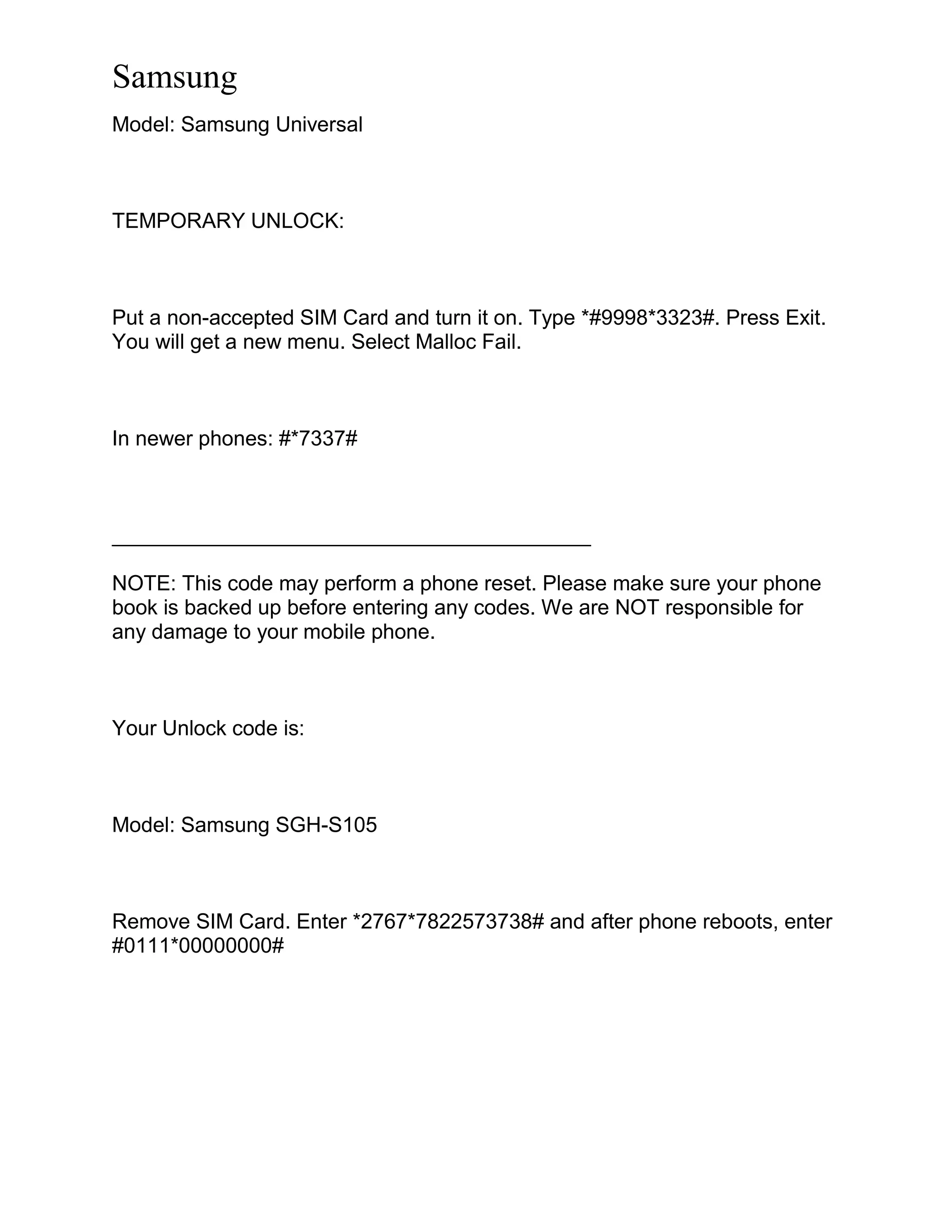 Samsung
Model: Samsung Universal
TEMPORARY UNLOCK:
Put a non-accepted SIM Card and turn it on. Type *#9998*3323#. Press Exit.
You will get a new menu. Select Malloc Fail.
In newer phones: #*7337#
_________________________________________
NOTE: This code may perform a phone reset. Please make sure your phone
book is backed up before entering any codes. We are NOT responsible for
any damage to your mobile phone.
Your Unlock code is:
Model: Samsung SGH-S105
Remove SIM Card. Enter *2767*7822573738# and after phone reboots, enter
#0111*00000000#
 
