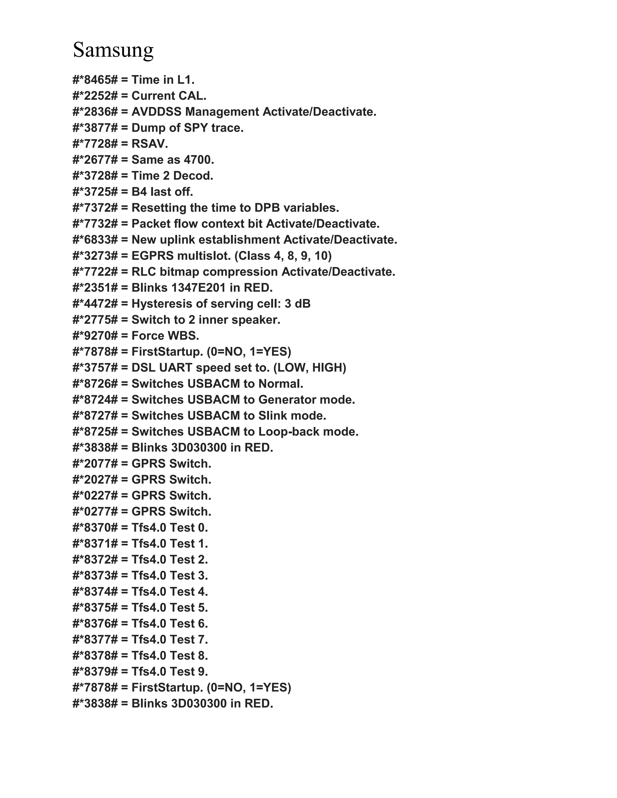 Samsung
#*8465# = Time in L1.
#*2252# = Current CAL.
#*2836# = AVDDSS Management Activate/Deactivate.
#*3877# = Dump of SPY trace.
#*7728# = RSAV.
#*2677# = Same as 4700.
#*3728# = Time 2 Decod.
#*3725# = B4 last off.
#*7372# = Resetting the time to DPB variables.
#*7732# = Packet flow context bit Activate/Deactivate.
#*6833# = New uplink establishment Activate/Deactivate.
#*3273# = EGPRS multislot. (Class 4, 8, 9, 10)
#*7722# = RLC bitmap compression Activate/Deactivate.
#*2351# = Blinks 1347E201 in RED.
#*4472# = Hysteresis of serving cell: 3 dB
#*2775# = Switch to 2 inner speaker.
#*9270# = Force WBS.
#*7878# = FirstStartup. (0=NO, 1=YES)
#*3757# = DSL UART speed set to. (LOW, HIGH)
#*8726# = Switches USBACM to Normal.
#*8724# = Switches USBACM to Generator mode.
#*8727# = Switches USBACM to Slink mode.
#*8725# = Switches USBACM to Loop-back mode.
#*3838# = Blinks 3D030300 in RED.
#*2077# = GPRS Switch.
#*2027# = GPRS Switch.
#*0227# = GPRS Switch.
#*0277# = GPRS Switch.
#*8370# = Tfs4.0 Test 0.
#*8371# = Tfs4.0 Test 1.
#*8372# = Tfs4.0 Test 2.
#*8373# = Tfs4.0 Test 3.
#*8374# = Tfs4.0 Test 4.
#*8375# = Tfs4.0 Test 5.
#*8376# = Tfs4.0 Test 6.
#*8377# = Tfs4.0 Test 7.
#*8378# = Tfs4.0 Test 8.
#*8379# = Tfs4.0 Test 9.
#*7878# = FirstStartup. (0=NO, 1=YES)
#*3838# = Blinks 3D030300 in RED.
 