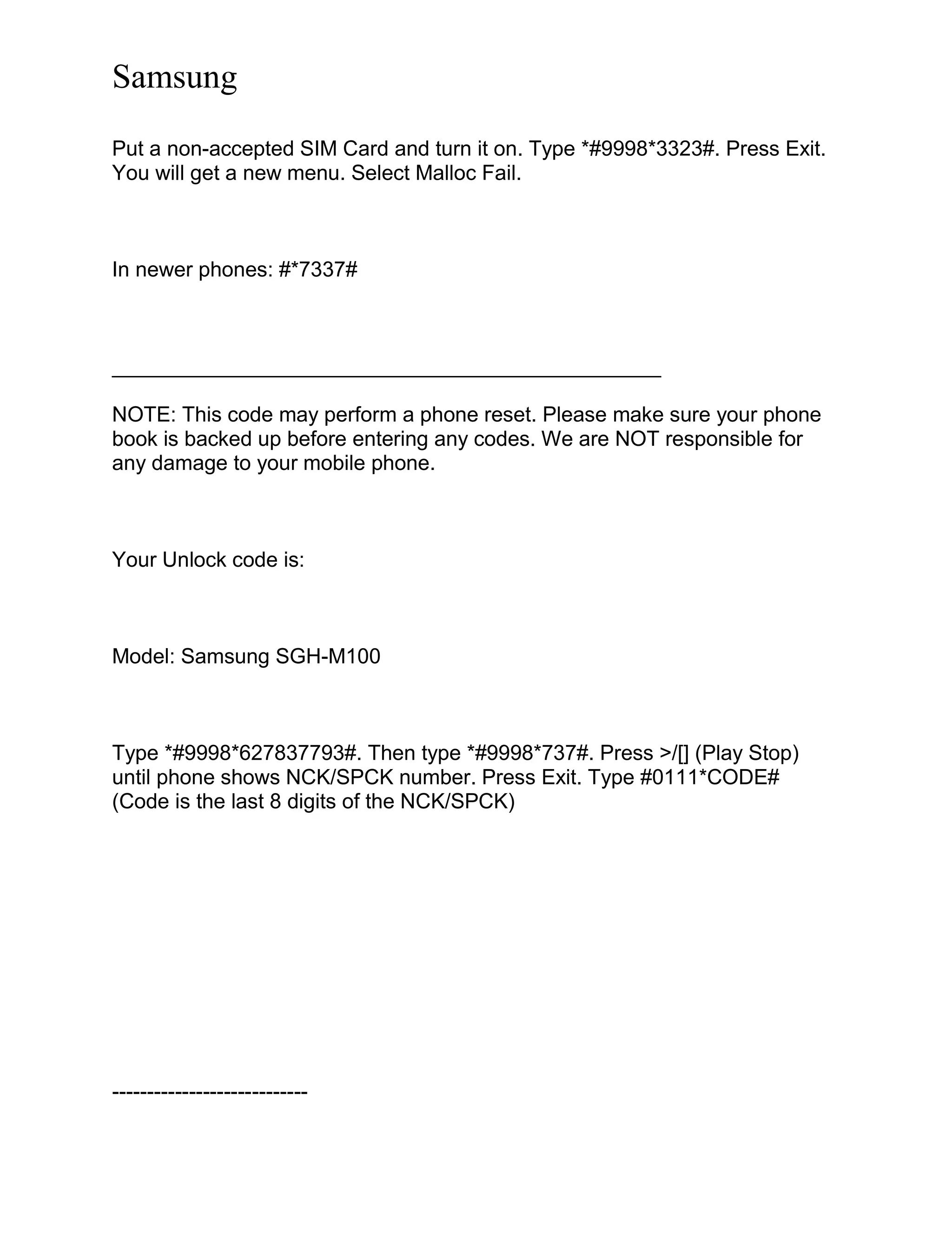 Samsung
Put a non-accepted SIM Card and turn it on. Type *#9998*3323#. Press Exit.
You will get a new menu. Select Malloc Fail.
In newer phones: #*7337#
_______________________________________________
NOTE: This code may perform a phone reset. Please make sure your phone
book is backed up before entering any codes. We are NOT responsible for
any damage to your mobile phone.
Your Unlock code is:
Model: Samsung SGH-M100
Type *#9998*627837793#. Then type *#9998*737#. Press >/[] (Play Stop)
until phone shows NCK/SPCK number. Press Exit. Type #0111*CODE#
(Code is the last 8 digits of the NCK/SPCK)
----------------------------
 
