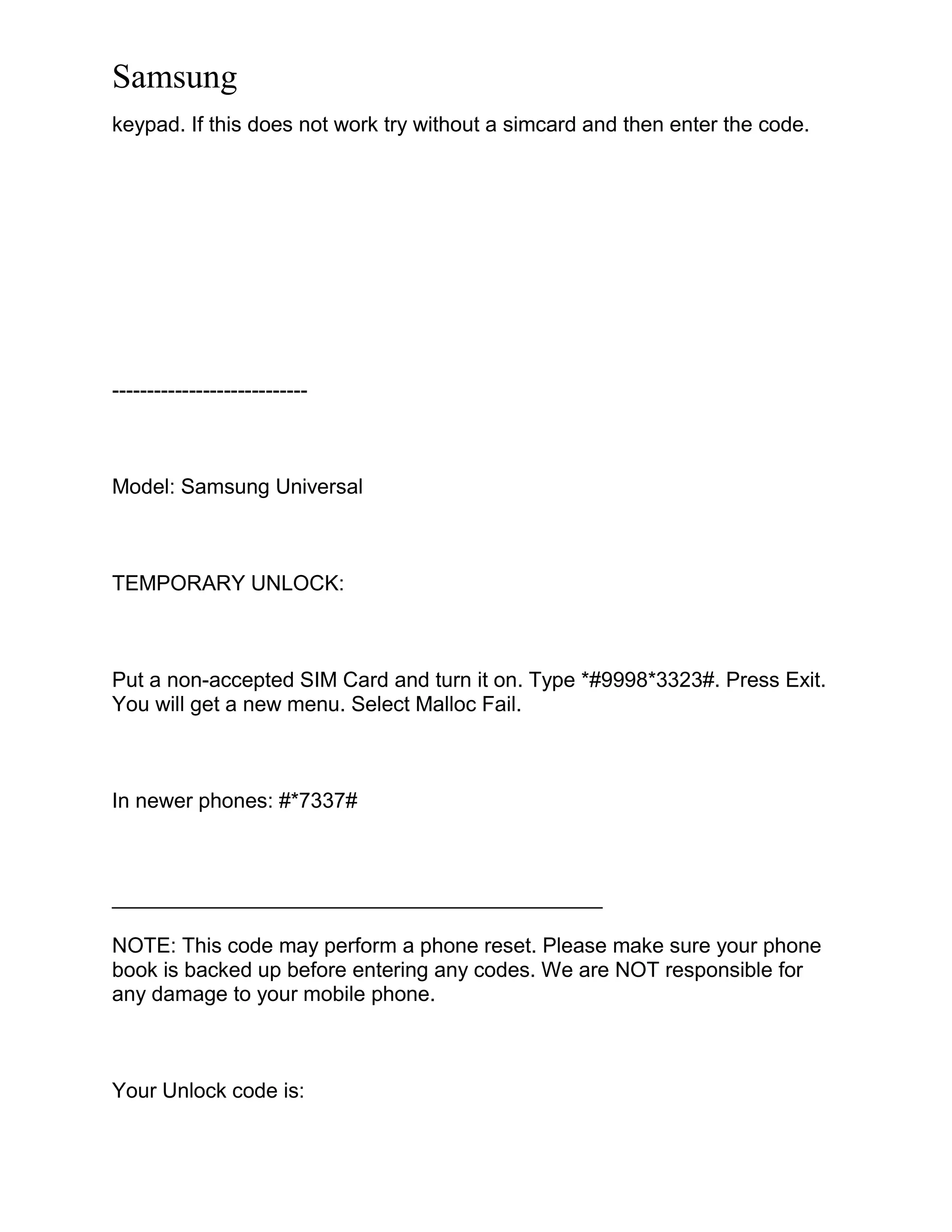 Samsung
keypad. If this does not work try without a simcard and then enter the code.
----------------------------
Model: Samsung Universal
TEMPORARY UNLOCK:
Put a non-accepted SIM Card and turn it on. Type *#9998*3323#. Press Exit.
You will get a new menu. Select Malloc Fail.
In newer phones: #*7337#
__________________________________________
NOTE: This code may perform a phone reset. Please make sure your phone
book is backed up before entering any codes. We are NOT responsible for
any damage to your mobile phone.
Your Unlock code is:
 