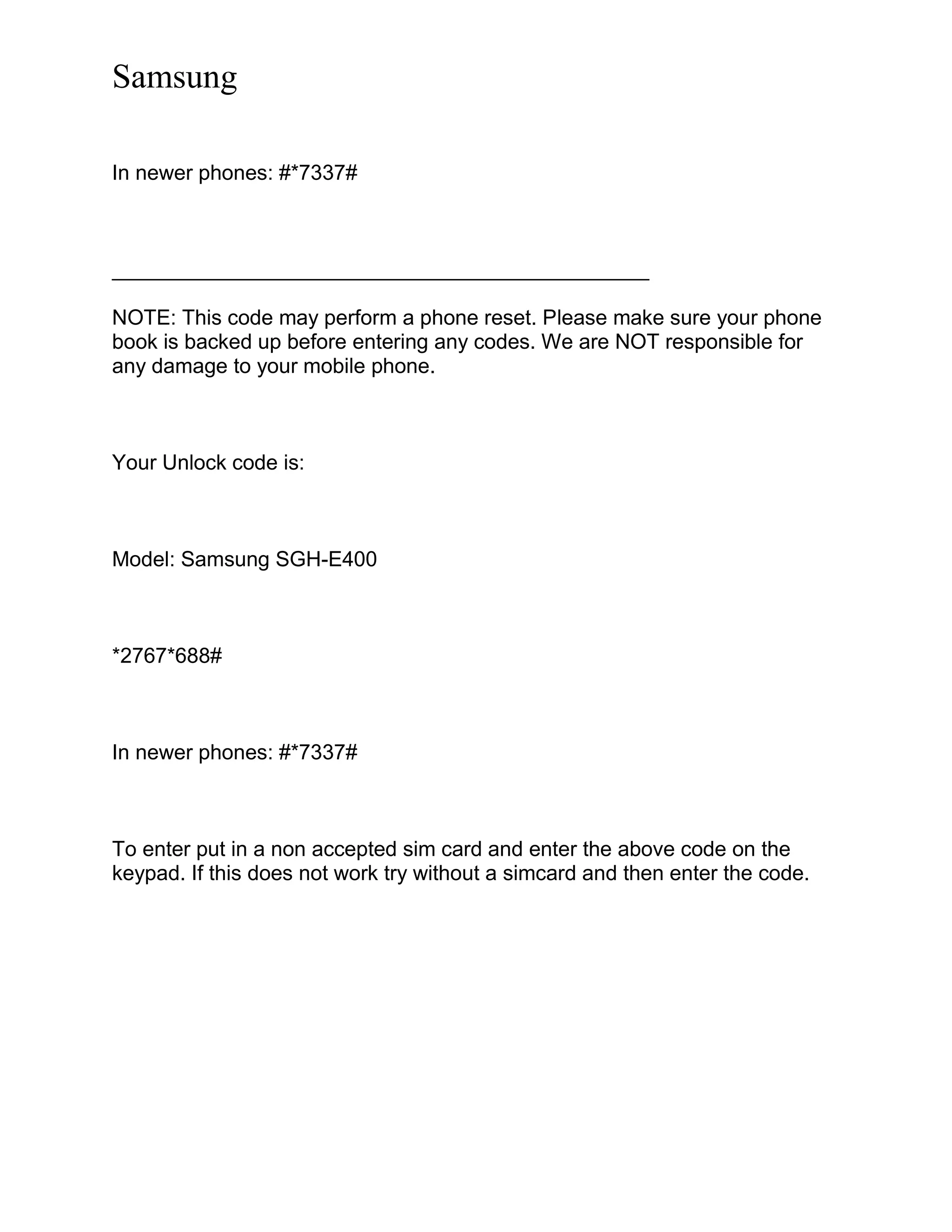 Samsung
In newer phones: #*7337#
______________________________________________
NOTE: This code may perform a phone reset. Please make sure your phone
book is backed up before entering any codes. We are NOT responsible for
any damage to your mobile phone.
Your Unlock code is:
Model: Samsung SGH-E400
*2767*688#
In newer phones: #*7337#
To enter put in a non accepted sim card and enter the above code on the
keypad. If this does not work try without a simcard and then enter the code.
 