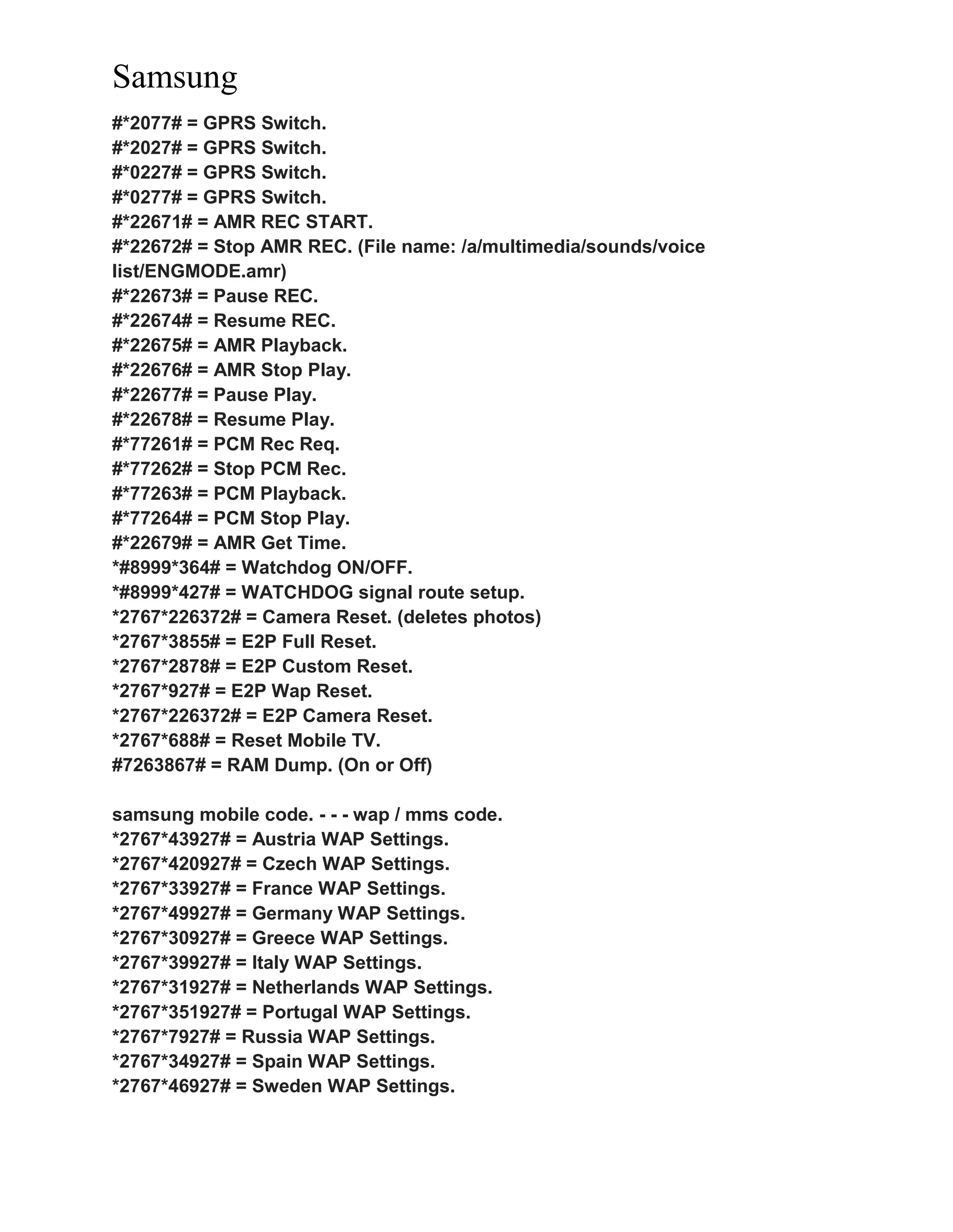 Samsung
#*2077# = GPRS Switch.
#*2027# = GPRS Switch.
#*0227# = GPRS Switch.
#*0277# = GPRS Switch.
#*22671# = AMR REC START.
#*22672# = Stop AMR REC. (File name: /a/multimedia/sounds/voice
list/ENGMODE.amr)
#*22673# = Pause REC.
#*22674# = Resume REC.
#*22675# = AMR Playback.
#*22676# = AMR Stop Play.
#*22677# = Pause Play.
#*22678# = Resume Play.
#*77261# = PCM Rec Req.
#*77262# = Stop PCM Rec.
#*77263# = PCM Playback.
#*77264# = PCM Stop Play.
#*22679# = AMR Get Time.
*#8999*364# = Watchdog ON/OFF.
*#8999*427# = WATCHDOG signal route setup.
*2767*226372# = Camera Reset. (deletes photos)
*2767*3855# = E2P Full Reset.
*2767*2878# = E2P Custom Reset.
*2767*927# = E2P Wap Reset.
*2767*226372# = E2P Camera Reset.
*2767*688# = Reset Mobile TV.
#7263867# = RAM Dump. (On or Off)
samsung mobile code. - - - wap / mms code.
*2767*43927# = Austria WAP Settings.
*2767*420927# = Czech WAP Settings.
*2767*33927# = France WAP Settings.
*2767*49927# = Germany WAP Settings.
*2767*30927# = Greece WAP Settings.
*2767*39927# = Italy WAP Settings.
*2767*31927# = Netherlands WAP Settings.
*2767*351927# = Portugal WAP Settings.
*2767*7927# = Russia WAP Settings.
*2767*34927# = Spain WAP Settings.
*2767*46927# = Sweden WAP Settings.
 