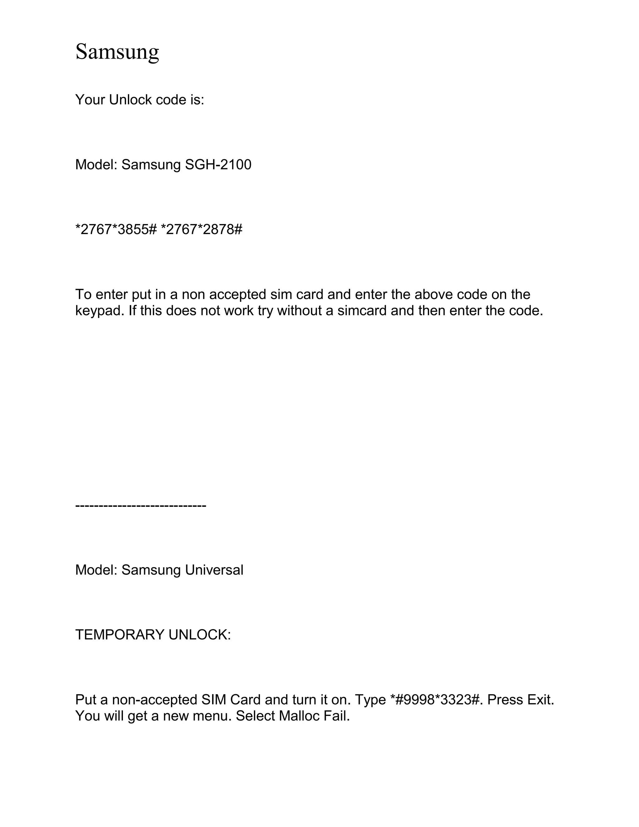 Samsung
Your Unlock code is:
Model: Samsung SGH-2100
*2767*3855# *2767*2878#
To enter put in a non accepted sim card and enter the above code on the
keypad. If this does not work try without a simcard and then enter the code.
----------------------------
Model: Samsung Universal
TEMPORARY UNLOCK:
Put a non-accepted SIM Card and turn it on. Type *#9998*3323#. Press Exit.
You will get a new menu. Select Malloc Fail.
 