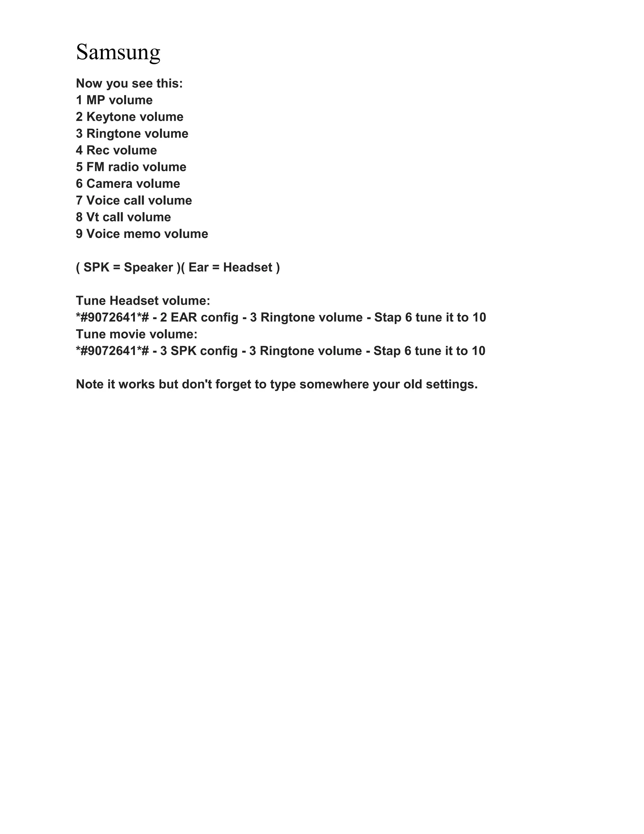 Samsung
Now you see this:
1 MP volume
2 Keytone volume
3 Ringtone volume
4 Rec volume
5 FM radio volume
6 Camera volume
7 Voice call volume
8 Vt call volume
9 Voice memo volume
( SPK = Speaker )( Ear = Headset )
Tune Headset volume:
*#9072641*# - 2 EAR config - 3 Ringtone volume - Stap 6 tune it to 10
Tune movie volume:
*#9072641*# - 3 SPK config - 3 Ringtone volume - Stap 6 tune it to 10
Note it works but don't forget to type somewhere your old settings.
 