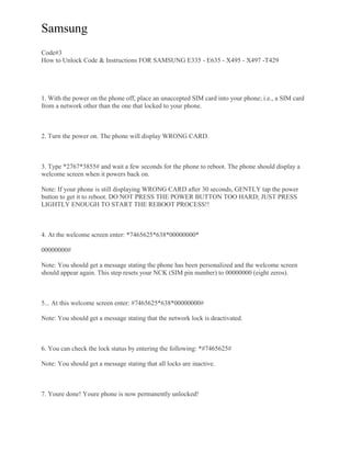 Samsung
Code#3
How to Unlock Code & Instructions FOR SAMSUNG E335 - E635 - X495 - X497 -T429
1. With the power on the phone off, place an unaccepted SIM card into your phone; i.e., a SIM card
from a network other than the one that locked to your phone.
2. Turn the power on. The phone will display WRONG CARD.
3. Type *2767*3855# and wait a few seconds for the phone to reboot. The phone should display a
welcome screen when it powers back on.
Note: If your phone is still displaying WRONG CARD after 30 seconds, GENTLY tap the power
button to get it to reboot. DO NOT PRESS THE POWER BUTTON TOO HARD; JUST PRESS
LIGHTLY ENOUGH TO START THE REBOOT PROCESS!!
4. At the welcome screen enter: *7465625*638*00000000*
00000000#
Note: You should get a message stating the phone has been personalized and the welcome screen
should appear again. This step resets your NCK (SIM pin number) to 00000000 (eight zeros).
5... At this welcome screen enter: #7465625*638*00000000#
Note: You should get a message stating that the network lock is deactivated.
6. You can check the lock status by entering the following: *#7465625#
Note: You should get a message stating that all locks are inactive.
7. Youre done! Youre phone is now permanently unlocked!
 