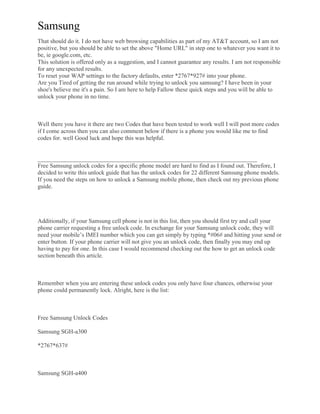 Samsung
That should do it. I do not have web browsing capabilities as part of my AT&T account, so I am not
positive, but you should be able to set the above "Home URL" in step one to whatever you want it to
be, ie google.com, etc.
This solution is offered only as a suggestion, and I cannot guarantee any results. I am not responsible
for any unexpected results.
To reset your WAP settings to the factory defaults, enter *2767*927# into your phone.
Are you Tired of getting the run around while trying to unlock you samsung? I have been in your
shoe's believe me it's a pain. So I am here to help Fallow these quick steps and you will be able to
unlock your phone in no time.
Well there you have it there are two Codes that have been tested to work well I will post more codes
if I come across then you can also comment below if there is a phone you would like me to find
codes for. well Good luck and hope this was helpful.
_________________________________________________________________________
Free Samsung unlock codes for a specific phone model are hard to find as I found out. Therefore, I
decided to write this unlock guide that has the unlock codes for 22 different Samsung phone models.
If you need the steps on how to unlock a Samsung mobile phone, then check out my previous phone
guide.
Additionally, if your Samsung cell phone is not in this list, then you should first try and call your
phone carrier requesting a free unlock code. In exchange for your Samsung unlock code, they will
need your mobile’s IMEI number which you can get simply by typing *#06# and hitting your send or
enter button. If your phone carrier will not give you an unlock code, then finally you may end up
having to pay for one. In this case I would recommend checking out the how to get an unlock code
section beneath this article.
Remember when you are entering these unlock codes you only have four chances, otherwise your
phone could permanently lock. Alright, here is the list:
Free Samsung Unlock Codes
Samsung SGH-a300
*2767*637#
Samsung SGH-a400
 