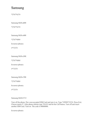 Samsung
*2767*637#
Samsung SGH-a800
*2767*637#
Samsung SGH-e400
*2767*688#
In newer phones:
#*7337#
Samsung SGH-e500
*2767*688#
In newer phones:
#*7337#
Samsung SGH-e700
*2767*688#
In newer phones:
#*7337#
Samsung SGH-E715
Turn off the phone. Put a non-accepted SIM Card and turn it on. Type *#9998*3323#. Press Exit.
Choose menu #7. After phone reboots type *0141# and hit the Call button. Turn off and insert
another SIM Card. Turn on. The code is 00000000.
In newer phones:
 