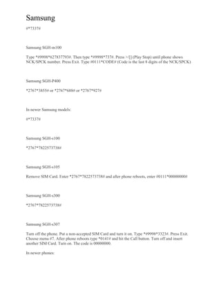 Samsung
#*7337#
Samsung SGH-m100
Type *#9998*627837793#. Then type *#9998*737#. Press >/[] (Play Stop) until phone shows
NCK/SPCK number. Press Exit. Type #0111*CODE# (Code is the last 8 digits of the NCK/SPCK)
Samsung SGH-P400
*2767*3855# or *2767*688# or *2767*927#
In newer Samsung models:
#*7337#
Samsung SGH-s100
*2767*7822573738#
Samsung SGH-s105
Remove SIM Card. Enter *2767*7822573738# and after phone reboots, enter #0111*00000000#
Samsung SGH-s300
*2767*7822573738#
Samsung SGH-s307
Turn off the phone. Put a non-accepted SIM Card and turn it on. Type *#9998*3323#. Press Exit.
Choose menu #7. After phone reboots type *0141# and hit the Call button. Turn off and insert
another SIM Card. Turn on. The code is 00000000.
In newer phones:
 