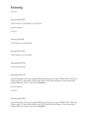 Samsung
#*7337#
Samsung SGH-S500
*2767*3855# or *2767*688# or *2767*927#
In newer phones:
#*7337#
Samsung SGH-600
*2767*3855# or *2767*2878#
Samsung SGH-2100
*2767*3855# or *2767*2878#
Samsung SGH-V200
*2767*7822573738#
Samsung SGH-X100
Turn off the phone. Put a non-accepted SIM Card and turn it on. Type *#9998*3323#. Press Exit.
Choose menu #7. After phone reboots type *0141# and hit the Call button. Turn off and insert
another SIM Card. Turn on. The code is 00000000.
In newer phones:
#*7337#
Samsung SGH-X600
Turn off the phone. Put a non-accepted SIM Card and turn it on. Type *#9998*3323#. Press Exit.
Choose menu #7. After phone reboots type *0141# and hit the Call button. Turn off and insert
another SIM Card. Turn on. The code is 00000000.
 