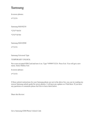 Samsung
In newer phones:
#*7337#
Samsung SGH-R210
*2767*3855#
*2767*2878#
Samsung SGH-D500
#*7337#
Samsung Universal Type
TEMPORARY UNLOCK:
Put a non-accepted SIM Card and turn it on. Type *#9998*3323#. Press Exit. You will get a new
menu. Select Malloc Fail.
In newer phones:
#*7337#
If these unlock instructions for your Samsung phone are not in the above list, you can try reading my
newest Samsung unlock guide for newer phones. I will post any updates as I find them. If you have
any questions or comments please feel free to leave them below.
Share this Review:
Get a Samsung GSM Phone Unlock Code
 