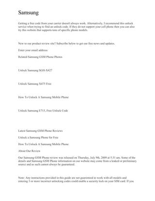 Samsung
Getting a free code from your carrier doesn't always work. Alternatively, I recommend this unlock
service when trying to find an unlock code. If they do not support your cell phone then you can also
try this website that supports tons of specific phone models.
New to our product review site? Subscribe below to get our free news and updates.
Enter your email address:
Related Samsung GSM Phone Photos
Unlock Samsung SGH-X427
Unlock Samsung X475 Free
How To Unlock A Samsung Mobile Phone
Unlock Samsung E715, Free Unlock Code
Latest Samsung GSM Phone Reviews
Unlock a Samsung Phone for Free
How To Unlock A Samsung Mobile Phone
About Our Review
Our Samsung GSM Phone review was released on Thursday, July 9th, 2009 at 5:31 am. Some of the
details and Samsung GSM Phone information on our website may come from a leaked or preliminary
source and as such cannot always be guaranteed.
Note: Any instructions provided in this guide are not guarenteed to work with all models and
entering 3 or more incorrect unlocking codes could enable a security lock on your SIM card. If you
 