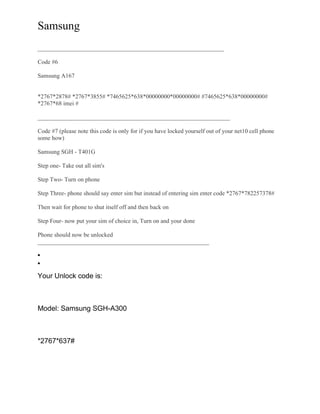 Samsung
______________________________________________________________
Code #6
Samsung A167
*2767*2878# *2767*3855# *7465625*638*00000000*00000000# #7465625*638*00000000#
*2767*68 imei #
________________________________________________________________
Code #7 (please note this code is only for if you have locked yourself out of your net10 cell phone
some how)
Samsung SGH - T401G
Step one- Take out all sim's
Step Two- Turn on phone
Step Three- phone should say enter sim but instead of entering sim enter code *2767*782257378#
Then wait for phone to shut itself off and then back on
Step Four- now put your sim of choice in, Turn on and your done
Phone should now be unlocked
_________________________________________________________
Your Unlock code is:
Model: Samsung SGH-A300
*2767*637#
 