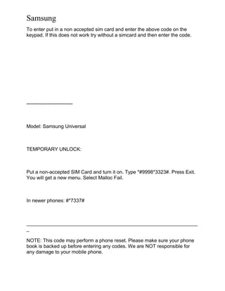 Samsung
To enter put in a non accepted sim card and enter the above code on the
keypad. If this does not work try without a simcard and then enter the code.
----------------------------
Model: Samsung Universal
TEMPORARY UNLOCK:
Put a non-accepted SIM Card and turn it on. Type *#9998*3323#. Press Exit.
You will get a new menu. Select Malloc Fail.
In newer phones: #*7337#
______________________________________________________________
_
NOTE: This code may perform a phone reset. Please make sure your phone
book is backed up before entering any codes. We are NOT responsible for
any damage to your mobile phone.
 