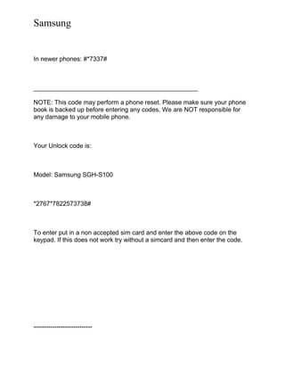 Samsung
In newer phones: #*7337#
_______________________________________________
NOTE: This code may perform a phone reset. Please make sure your phone
book is backed up before entering any codes. We are NOT responsible for
any damage to your mobile phone.
Your Unlock code is:
Model: Samsung SGH-S100
*2767*7822573738#
To enter put in a non accepted sim card and enter the above code on the
keypad. If this does not work try without a simcard and then enter the code.
----------------------------
 