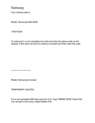 Samsung
Your Unlock code is:
Model: Samsung SGH-A400
*2767*637#
To enter put in a non accepted sim card and enter the above code on the
keypad. If this does not work try without a simcard and then enter the code.
----------------------------
Model: Samsung Universal
TEMPORARY UNLOCK:
Put a non-accepted SIM Card and turn it on. Type *#9998*3323#. Press Exit.
You will get a new menu. Select Malloc Fail.
 