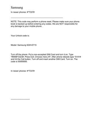 Samsung
In newer phones: #*7337#
______________________________________________
NOTE: This code may perform a phone reset. Please make sure your phone
book is backed up before entering any codes. We are NOT responsible for
any damage to your mobile phone.
Your Unlock code is:
Model: Samsung SGH-E715
Turn off the phone. Put a non-accepted SIM Card and turn it on. Type
*#9998*3323#. Press Exit. Choose menu #7. After phone reboots type *0141#
and hit the Call button. Turn off and insert another SIM Card. Turn on. The
code is 00000000.
In newer phones: #*7337#
----------------------------
 