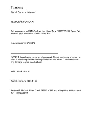 Samsung
Model: Samsung Universal
TEMPORARY UNLOCK:
Put a non-accepted SIM Card and turn it on. Type *#9998*3323#. Press Exit.
You will get a new menu. Select Malloc Fail.
In newer phones: #*7337#
_________________________________________
NOTE: This code may perform a phone reset. Please make sure your phone
book is backed up before entering any codes. We are NOT responsible for
any damage to your mobile phone.
Your Unlock code is:
Model: Samsung SGH-S105
Remove SIM Card. Enter *2767*7822573738# and after phone reboots, enter
#0111*00000000#
 